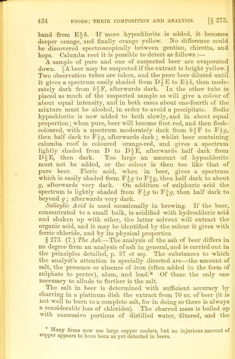band from Ei6. If more hypochlorite is added, it becomes deeper orange, and finally orange yellow. No difference could he discovered spectroscopically between gentian, chiretta, and hops. Caliimha root it is possible to detect as follows :— A sample of pure and one of suspected beer are evaporated down. [A beer may he suspected if the extract is bright yellow.] Two observation tiihes are taken, aad the pure beer diluted until it gives a spectrum easily shaded from D^E to EJi, then mode- rately dark from 6f F, afterwards dark. In the other tube is placed as much of the suspected sample as will give a colour of about equal intensity, and in hoth cases about one-fourth of the mixture must be alcohol, in order to avoid a precipitate. Sodic hypochlorite is now added to both slowly, and in about equal proportion; when pure, beer will become first red, and then flesh- coloured, with a spectrum moderately dark from &f F to Fi-g, then half dark to Fig, afterwards dark; whilst beer containing calumba root' is coloured orange-i'ed, and gives a spectrum lightly shaded from D to D^E, afterwards half dark from D§E, then dark. Too large an amount of hypochlorite must not be added, or the colour is then too like that of pure beer. Picric acid, when in beer, gives a spectrum which is easily shaded from to F|^, then half dark to about g, afterwards very dark. On addition of sulphuric acid the spectrum is lightly shaded from F^^ to Ff gr, then half dark to beyond g; afterwards very dark. Salicylic Acid is used occasionally in brewing. If the beei, concentrated to a small bulk, is acidified with hydrochloric acid and shaken up with ether, the latter solvent will extract the organic acid, and it may be identified by the colour it gives with ferric chloi'ide, and by its physical properties. § 273. (7.) The Ash.—The analysis of the ash of beer differs in no degree from an analysis of ash in general, and is carried out in the principles detailed, p. 97 et seq. The substances to which the analyst's attention is specially directed are—the amount of salt, the presence or absence of iron (often added in the form of sulphate to porter), alum, and lead.* Of these the only one necessary to allude to further is the salt. The salt in beer is determined with suflficient accuracy by charring in a platinum dish the extract from 70 cc. of beer (it is not well to burn to a complete ash, for in doing so there is always a considerable loss of chloi-ides). The charred mass is boiled up with successive portions of distilled water, filtered, and the * Many firms now use large copper coolers, but no injurious amount of copper appears to have been as yet detected in beers.