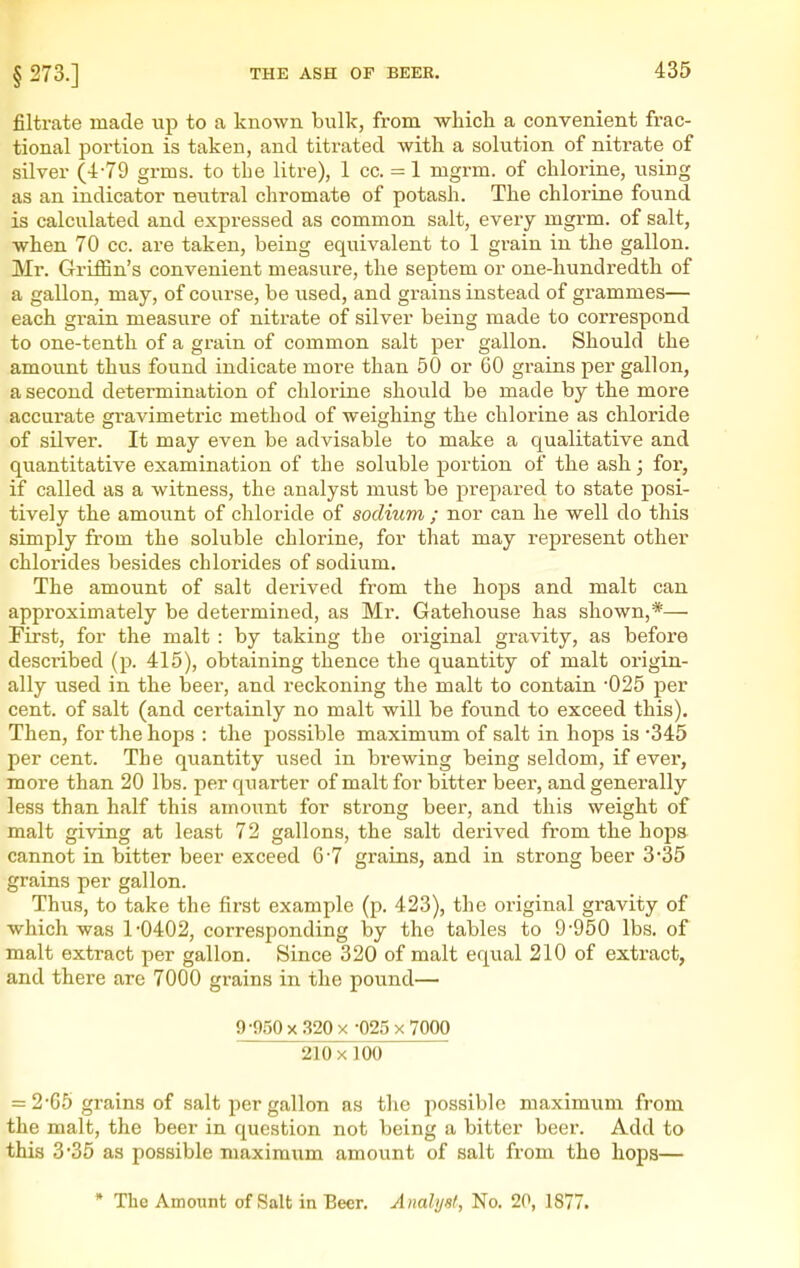 § 273.] filtrate made up to a known bulk, from which a convenient frac- tional portion is taken, and titrated with a solution of nitrate of silver (4-79 grms. to the litre), 1 cc. = 1 mgrm. of chlorine, using as an indicator neutral chromate of potash. The chlorine found is calculated and expressed as common salt, every mgrm. of salt, when 70 cc. are taken, being equivalent to 1 grain in the gallon. Mr. Griffin's convenient measure, the septem or one-hundredth of a gallon, may, of course, be used, and grains instead of grammes— each grain measure of nitrate of silver being made to correspond to one-tenth of a grain of common salt per gallon. Should the amount thus found indicate more than 50 or 60 grains per gallon, a second determination of chlorine should be made by the more accurate gravimetric method of w^eighing the chloi-ine as chloride of silver. It may even be advisable to make a qualitative and quantitative examination of the soluble portion of the ash; for, if called as a witness, the analyst must be prepared to state posi- tively the amount of chloride of sodium ; nor can he well do this simply from the soluble chlorine, for that may represent other chlorides besides chlorides of sodium. The amount of salt derived from the hops and malt can approximately be determined, as Mr. Gatehouse has shown,*— First, for the malt : by taking the original gravity, as before described (p. 415), obtaining thence the quantity of malt origin- ally used in the beer, and reckoning the malt to contain '025 per cent, of salt (and certainly no malt will be found to exceed this). Then, for the hops : the possible maximum of salt in hops is '345 per cent. The quantity used in brewing being seldom, if ever, more than 20 lbs. per quarter of malt for bitter beer, and generally less than half this amount for strong beer, and this weight of malt giving at least 72 gallons, the salt derived from the hops cannot in bitter beer exceed 6'7 grains, and in strong beer 3*35 grains per gallon. Thus, to take the first example (p. 423), the original gravity of which was 1'0402, corresponding by the tables to 9-950 lbs. of malt extract per gallon. Since 320 of malt eqvial 210 of extract, and there are 7000 grains in the pound— 9-950X.320X -025x7000 210 X100 = 2-65 grains of salt per gallon as the possible maximum from the malt, the beer in question not being a bitter beer. Add to this 3*35 as possible maximum amount of salt from the hops— • The Amount of Salt in Beer. Analyst, No. 20, 1877.