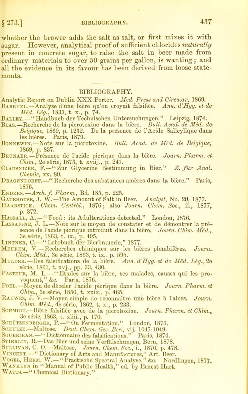 § 273.] whether the brewer adds the salt as salt, or first mixes it with sugar. However, analytical proof of sufficient chlorides naturally present in concrete sugar, to raise the salt in beer made from ordinary materials to over 50 grains per gallon, is wanting; and all the evidence in its favour has been derived from loose state- ments. BIBLIOGRAPHY. Analytic Report on Dublin XXX Porter. Med. Press and Circunr, 1869. Babruel.—Analyse d'une biere qii'on croyait falsifiee. Ann. d'Hyg. el de Med. Leg., 1833, t. x., p. 74. Bailey.—Handbiich der Technischen Untersuchungen. Leipzig, 1874. Blas.—Recherche de la picrotoxine dans la bifere. Bull. Acad, de Med. cfe Belgique, 1869, p. 1232. De la presence de I'Acide Salicylique dans les biferes. Paris, 1879. BoNNEWiN.—Note sur la picrotoxine. Bull. Acad, de Mkl. de Belgique, 1869, p. 837. Brunaer.—Presence de I'acide picrique dans la biSre. Journ. Pharm. et Chivi., 2e serie, 1873, t. xviij., p. 247. Clausxizer, F.—Zur Glycerine Bestimmung in Bier. Z. fur Anal. CItemie, xx. 80. Dragendorff.—Recherche des substances ameres dans la biere. Paris, 1876. Enders.—Jrc/i./. Pharm., Bd. 185, p. 225. Gatehouse, J. W. —The Amount of Salt in Beer. Analyst, No. 20, 1877. Haarstick.—Chem. Centrbl., 1876; also Journ. Cliem. Soc, ii., 1877, p. 372. HA.S3ALL, A.—Food: its Adulterations detected. London, 1876. Lassaigne, J. L.—Note sur le moyen de constater et de de'montrer la pre- sence de I'acide picrique introduit dans la biere. Journ. Chim. Mid.,. 3e se'rie, 1863, t. ix., p. 495. Lintner, C.— Lehrbuch der Bierbrauerie, 1877. Meurem, V.—Recherchea chimiques sur les bieres plombifdres. Journ.. Chim. Med., 3e serie, 1863, t. ix., p. 595. Mulder.—Des falsifications de la biere. Ann. d'Hyg. et de M6d. Leg., 2e serie, 1861, t. xvj., pp. 33, 430. Pasteur, M. L.—Etudes sur la bifere, ses malades, causes qui les pro- voquent, &c. Paris, 1876. PoEL.—Moyen de deceler I'acide picrique dans la biere. Journ. Pharm, et Chim., 3e sirie, 1856, t. xxix., p. 465. Kauwez, J. V.—Moyen simple dc reconnaitre une biCre h. I'aloes. Journ. Chim. md., 4e serie, 1862, t. x., p. 233. Schmidt.—Bi&re falsifiee avec do la picrotoxine. Journ. Pharm. et Chim.^ 3e se'rie, 1863, t. xliii., p. 170. Schutzenberger, P.—On Fermentation. London, 1876. Schulze.—Maltose. Deut. Chem. Och. Ber., vij. 1047-1049. Soubeiran.— Dictionnaire des falsifications. Paris, 1874. Stierun, R.—Das Bier und seine Verfiilschungen, Bern, 1878. Sullivan, C. 0.—Maltose, ,/ourn. Chem. Soc, i., 1876, p. 478. Vincent.— Dictionary of Arts and Manufactures, Art. Beer. VoGEL, Herm. W.— Practische .Spectral Analyse, &c. Nordlingen, 1877. Wanklyn in Manual of Public Health, ed. by Ernest Hart. Watts.— Chemical Dictionary.