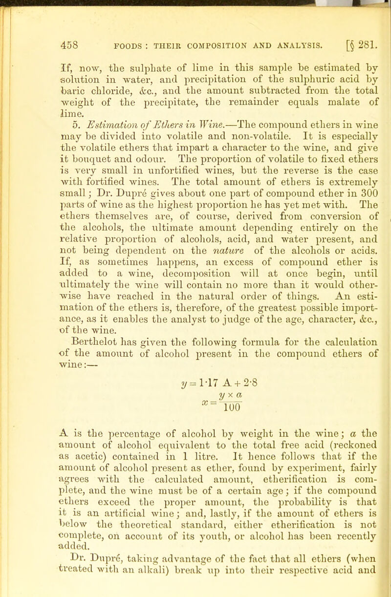 If, now, the sulphate of lime in this sample be estimated by solution in water, and precipitation of the sulphuric acid by baric chloride, &c., and the amount subtracted from the total weight of the precipitate, the remainder equals malate of lime. 5. Estimation of Ethers in Wine.—The compound ethers in wine may be divided into volatile and non-volatile. It is especially the volatile ethers that impart a character to the wine, and give it bouquet and odour. The proportion of volatile to fixed ethers is very small in unfortified wines, but the reverse is the case with fortified wines. The total amount of ethers is extremely small; Dr. Dupre gives about one part of compound ether in 300 parts of wine as the highest proportion he has yet met with. The ethers themselves are, of course, derived from conversion of the alcohols, the ultimate amount depending entirely on the relative proportion of alcohols, acid, and water present, and not being dependent on the nature of the alcohols or acids. If, as sometimes happens, an excess of compound ether is added to a wine, decomposition will at once begin, until xiltimately the Avine will contain no more than it would other- wise have reached in the natural order of things. An esti- mation of the ethers is, thei'efore, of the greatest possible import- ance, as it enables the analyst to judge of the age, character, ifec, of the wine. Berthelot has given the following formula for the calculation of the amount of alcohol present in the compound ethers of wine:— 7/=M7 A + 2-8 ^ lUO A is the percentage of alcohol by weight in the wine; a the amount of alcohol equivalent to the total free acid (i-eckoned as acetic) contained in 1 litre. It hence follows that if the amount of alcohol present as ether, found by experiment, fairly agrees with the calculated amount, etherification is com- plete, and the wine must be of a certain age; if the compound ethers exceed the proper amount, the probability is that it is an ai'tificial wine; and, lastly, if the amount of ethers is below the theoi-etical standard, either etherification is not complete, on account of its youth, or alcohol has been recently added. Br. Dupre, taking advantage of the fact that all ethers (when treated with an alkali) break up into their respective acid and