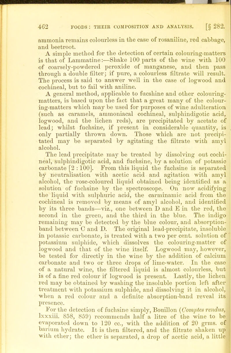 ammonia remains colourless in the case of rosaniline, red cabbage, and beetroot. A simple method for the detection of certain coloviring-mattei-s is that of Lammatine:—Shake 100 parts of the wine with 100 of coai'sely-powdered peroxide of manganese, and then pass through a double filter; if pure, a colourless filtrate will result. The process is said to answer well in the case of logwood and cochineal, but to fail Avith aniline. A general method, applicable to facshine and other colouring- matters, is based upon the fact that a great many of the colour- ing-matters which may be used for purposes of wine adulteration (such as caramels, ammoniacal cochineal, sulphindigotic acid, logwood, and the lichen reds), are precipitated by acetate of lead; whilst fuchsine, if j^resent in considerable quantity, is only partially thrown down. Those which are not precipi- tated may be sepai'ated by agitating the filtrate with amyl alcohol. The lead precipitate may be treated by dissolving out cochi- neal, sulphindigotic acid, and fuchsine, by a solution of potassic carbonate [2 : 100]. From this liquid the fuchsine is separated bv neutralisation with acetic acid and aaritation with amvl alcohol, the rose-coloured liquid obtained being identified as a solution of fuchsine by the spectroscope. On now acidifying the liquid with sulphiiric acid, the carminamic acid fi'om the cochineal is removed by means of amyl alcohol, and identified by its three bands—viz., one between D and E in the red, the second in the green, and the third in the blue. The indigo remaining may be detected by the blue colour, and absorption- band between C and D. The original lead-precipitate, insoluble in potassic carbonate, is treated with a two per cent, solution of potassium sulpliide, which dissolves the colouring-matter of logwood and that of the wine itself. Logwood may, however, be tested for directly in the wine by the addition of calcium carbonate and two or three drops of lime-water. In the case of a natural wine, the filtered liquid is almost coloui'less, but is of a fine red colour if logwood is present. Lastly, the lichen red may be obtained by washing the insoluble portion left after treatment with potassium sulphide, and dissolving it in alcohol, when a red colour and a definite absorption-baud reveal its presence. For the detection of fuchsine simply, Bouillon {Comj)tes rendus, Ixxxiii. 858, 859) recommends half a litre of the wine to be evaporated down to 120 cc, with the addition of 20 grms. of barium liydrate. It is then filtered, and the filtrate shaken up with ether; tlie ether is separated, a drop of acetic acid, a little