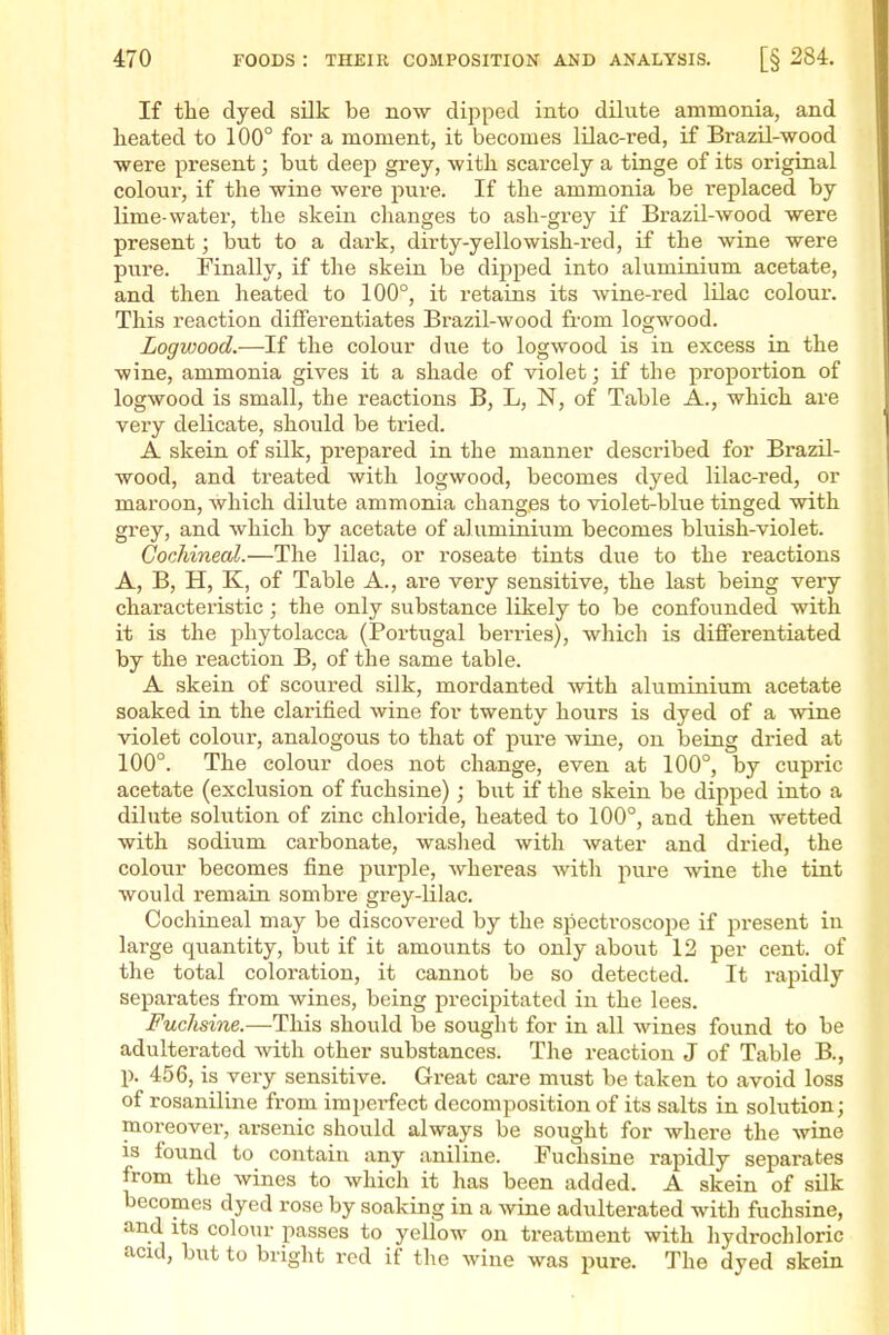 If tlie dyed silk be now dipped into dilute ammonia, and heated to 100° for a moment, it becomes lilac-red, if Brazil-wood were present; but deep grey, with scarcely a tinge of its original colour, if the wine were pure. If the ammonia be replaced by lime-water, the skein changes to ash-grey if Brazil-wood were present; but to a dark, dirty-yellowish-red, if the wine were p\ire. Finally, if the skein be dipped into aluminium acetate, and then heated to 100°, it retains its wine-red lUac coloui-. This reaction differentiates Brazil-wood from logwood. Logwood.—If the colour due to logwood is in excess in the wine, ammonia gives it a shade of violet; if the proportion of logwood is small, the reactions B, L, N, of Table A., which are very delicate, should be tried. A skein of silk, prepared in the manner described for Brazil- wood, and treated with logwood, becomes dyed lilac-red, or maroon, which dilute ammonia changes to violet-blue tinged with grey, and which by acetate of aluminium becomes bluish-violet. Cochineal.—The lilac, or roseate tints due to the reactions A, B, H, K, of Table A., are very sensitive, the last being very characteristic; the only substance likely to be confounded with it is the Phytolacca (Portugal berries), which is differentiated by the reaction B, of the same table. A skein of scoured silk, mordanted -with aluminium acetate soaked in the clarified wine for twenty hours is dyed of a wine violet colour, analogous to that of pure wine, on being dried at 100°. The colour does not change, even at 100°, by cupric acetate (exclusion of fuchsine); but if the skein be dipped into a dilute solution of ziac chloride, heated to 100°, and then wetted with sodium carbonate, washed with water and dried, the colour becomes fine purple, whereas with pure wine the tint would remain sombre grey-lilac. Cochineal may be discovered by the sjiecti'oscope if present in large qiiantity, but if it amounts to only about 12 per cent, of the total coloration, it cannot be so detected. It rapidly separates from wines, being precijjitated in the lees. Fuchsine.—This should be sought for in all wines found to be adulterated with other substances. The reaction J of Table B., p. 456, is very sensitive. Great care must be taken to avoid loss of rosaniline from imperfect decomposition of its salts in solution; moreover, arsenic should always be sought for where the wine is found to contain any aniline. Fuchsine rapidly separates from the wines to which it has been added. A skein of silk becomes dyed rose by soaking in a wine adulterated with fuchsine, and Its colo\u- passes to yellow on treatment with hydrochloric acid, but to bright rod if the wine was pure. The dyed skein