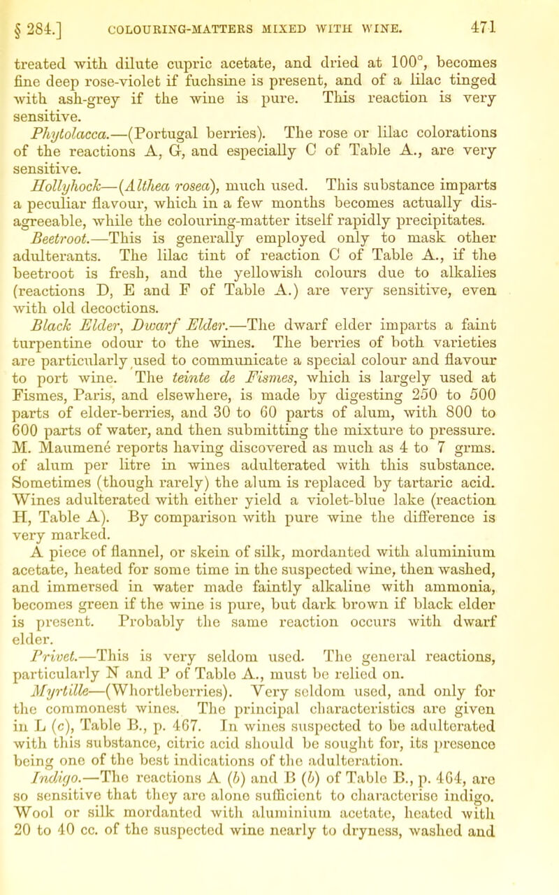 treated with dilute ciipric acetate, and dried at 100°, becomes fine deep I'ose-violet if fuchsine is present, and of a lilac tinged with, ash-grey if the wine is pure. This reaction is very- sensitive. Phytolacca.—(Portugal berries). The rose or lilac colorations of the reactions A, G, and especially C of Table A., are very sensitive. Hollyhock—{Altliea rosea), much used. This substance imparts a peculiar flavoui-, which in a few months becomes actually dis- agreeable, while the colouring-matter itself rapidly precipitates. Beetroot.—This is generally employed only to mask other adulterants. The lilac tint of reaction C of Table A., if the beetroot is fresh, and the yellowish colours due to alkalies (reactions D, E and F of Table A.) are very sensitive, even with old decoctions. Black Elder, Dwarf Elder.—The dwarf elder imparts a faint turpentine odour to the wines. The berries of both varieties are particiilarly used to communicate a special colour and flavour to port wine. The teinte de Fismes, which is largely used at Fismes, Paris, and elsewhere, is made by digesting 250 to 500 parts of elder-berries, and 30 to 60 parts of alum, with 800 to 600 parts of water, and then submitting the mixture to pressure. M. Maumene reports having discovered as much as 4 to 7 grms. of alum per litre in wines adulterated with this substance. Sometimes (though rarely) the alum is replaced by tartaric acid. Wines adulterated with either yield a violet-blue lake (reaction H, Table A). By comparison with pure wine the difference is very marked. A piece of flannel, or skein of silk, mordanted with aluminium acetate, heated for some time in the suspected wine, then washed, and immersed in water made faintly alkaline with ammonia, becomes green if the wine is pure, but dai'k brown if black elder is present. Probably the same reaction occurs with dwarf elder. Pri7;e<.—This is very seldom used. The general reactions, particularly N and P of Table A., must be relied on. Myrtille—(Whortlebei-ries). Very seldom \ised, and only for the commonest wines. The principal chai-acteristics are given in L (c). Table B., p. 467. In wines suspected to be adulterated with this substance, citric acid should be sought foi, its presence being one of the best indications of the adulteration. Ind/ujo.—The reactions A (6) and B {b) of Table B., p. 4G4, are so sensitive that they are alone sufficient to characterise indigo. Wool or silk mordanted with aluminium acetate, heated with 20 to 40 cc. of the suspected wine nearly to dryness, washed and