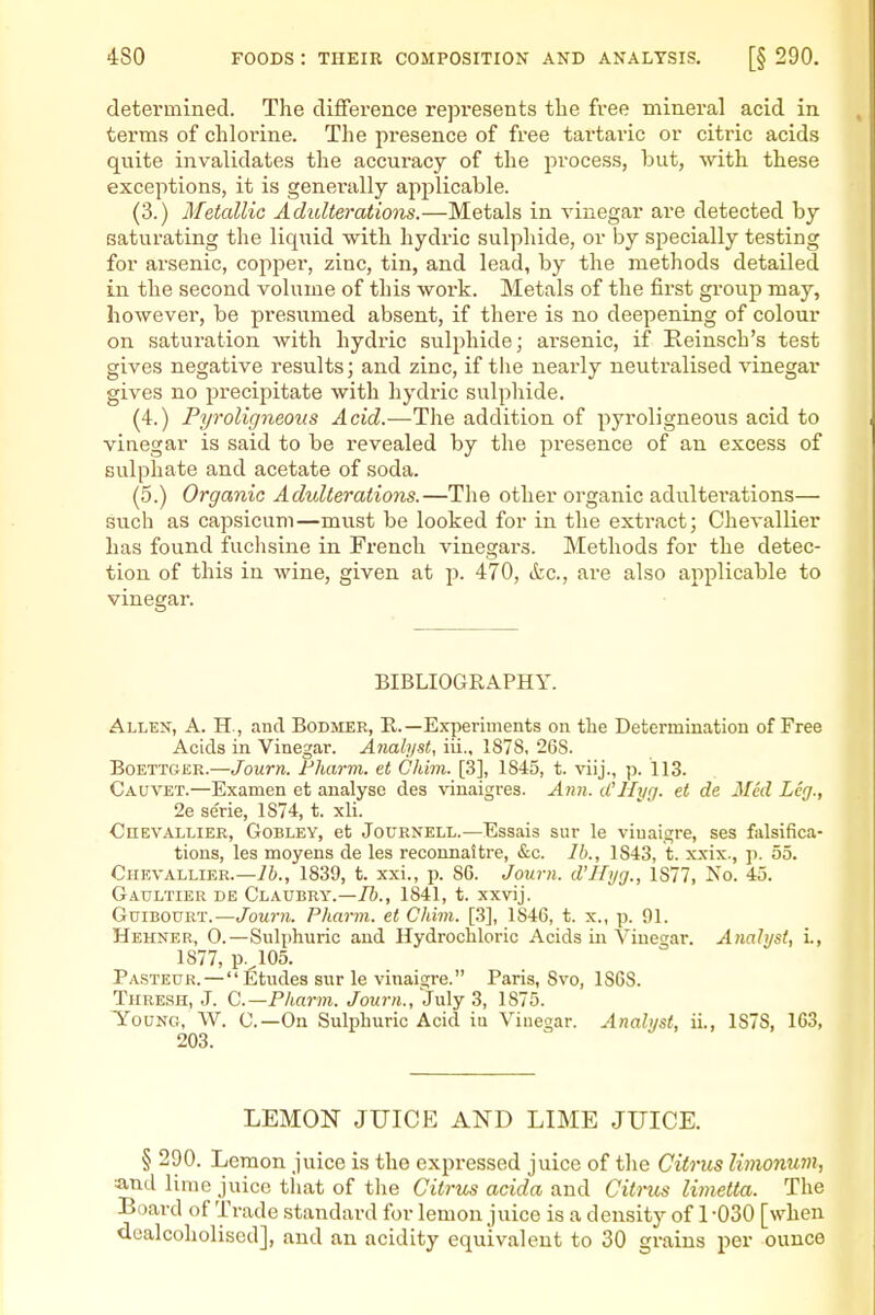 determined. The difference represents tlie free mineral acid in terms of chlorine. The presence of free tai'taric or citric acids quite invalidates the accuracy of the process, but, with these exceptions, it is generally applicable. (3.) Metallic Adulterations.—Metals in vinegar are detected by saturating the licpiid with hydric sulphide, or by specially testing for arsenic, copper, zinc, tin, and lead, by the methods detailed in the second volume of this work. Metals of the first group may, however, be presumed absent, if there is no deepening of colour on saturation with hydric sulphide; arsenic, if Eeinsch's test gives negative results; and zinc, if the nearly neutralised vinegar gives no precipitate with hydric sulphide. (4.) Pyroligneous Acid.—The addition of pyroligneous acid to vinegar is said to be revealed by the presence of an excess of sulphate and acetate of soda. (5.) Organic Advlterations.—The other organic adulterations— such as capsicum—must be looked for in the extract; Chevallier has found fuchsine in French vinegars. Methods for the detec- tion of this in wine, given at p. 470, kc, are also applicable to vinegar. BIBLIOGRAPHY. Allen, A. H., and Bodmer, R.—Experiments on the Determination of Free Acids in Vinegar. Analyst, iii., 1878, 268. Boettger.—Journ. Fharvi. et Chim. [3], 1845, t. viij., p. 113. Cauvet.—Examen et analyse des vinaigres. Ayin. iCHrirj. et de Med Leg., 2e se'rie, 1874, t. xli. ■CnEVALLiER, GoBLEY, et JoURNELL.—Essais sur le viuaigre, ses falsifica- tions, les moyens de les reconnaitre, &c. lb., 1843, t. xxix., p. 55. Chevallier.—1839, t. xxi., p. 86. Journ. d'Hyg., 1877, No. 45. Gatjltier de Claubry.—/&., 1841, t. xxvij. GuiBOURT.—Journ. Pharm. et Chim. [.3], 1846, t. x., p. 91. Hehner, 0.—Sulphuric and Hydrochloric Acids in Vinegar. Analyst, i., 1877, p.^105. Pasteur. — Etudes sur le vinaigre. Paris, 8vo, 1868. Thresh, J. C—Pharm. Journ., July 3, 1875. Young, W. C—On Sulphuric Acid iu Vinegar. Analyst, ii., 1S7S, 163, 203, LEMON JUICE AND LIME JUICE. § 290. Lemon juice is the expressed juice of the Citrus limonum, and lime juice that of the Citrm acida and Citrus limetta. The Board of Trade standard for lemon juice is a density of 1 -030 [when doalcoholised], and an acidity equivalent to 30 grains per ounce