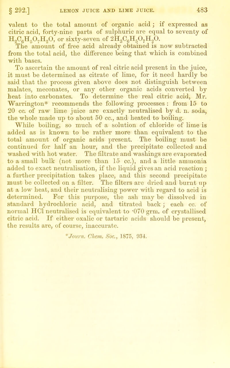 valent to the total amount of organic acid ; if expressed as citric acid, forty-nine parts of sulphuric are equal to seventy of HgCgHgOyHgO, or sixty-seven of 2H3O6H5O7H2O. The amount of free acid already obtained is now subtracted from the total acid, the difference being that which is combined with bases. To ascertain the amount of real citric acid present in the juice, it must be determined as citrate of lime, for it need hardly be said that the process given above does not distinguish between malates, meconates, or any other organic acids converted by heat into carbonates. To determine the real citric acid, Mr. Warrington* recommends the following processes : from 15 to 20 cc. of raw lime juice are exactly neutralised by d. n. soda, the whole made up to about 50 cc, and heated to boiling. While boiling, so much of a sokition of chloride of lime is added as is known to be rather more than equivalent to the total amount of organic acids present. The boiling must be continued for half an hour, and the precipitate collected and washed with hot water. The filtrate and washings are evaporated to a small bulk (not more than 15 cc), and a little ammonia added to exact neutralisation, if the liquid gives an acid reaction ; a further precipitation takes place, and this second precipitate must be collected on a filter. The filters are dried and biirut up at a low heat, and their neutralising power with regard to acid is determined. For this jiurpose, the ash may be dissolved in standard hydrochloric acid, and titrated back • each cc. of normal HCl neutralised is equivalent to 070 grm. of crystallised citric acid. If either oxalic or tartaric acids should be present, the results are, of course, inaccurate. *Journ. Chem. Soc, 1875, 0.34.