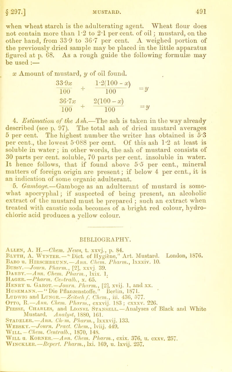 when wheat starch is the adulterating agent. Wheat flour does not contain more than 1-2 to 2'1 per cent, of oil; mustard, on the other hand, from 33-9 to 36•? per cent. A weighed portion of the previously dried sample may be placed in the little aj^paratus iigui'ed at p. 68. As a rough guide the following formulas may be used :— X Amount of mustard, ?/ of oil found. 33-9a; 1-2(100 - a;) 100 100 2/ 367^^ 2(100-a;) 100 ^ Too 2/ 4. Estimation of the A sh.—The ash is taken in the way already described (see p. 97). The total ash of dried mustard averages 5 per cent. The highest number the writer has obtained is 5 3 per cent., the lowest 5-088 per cent. Of this ash 1-2 at least is soluble in water; in other words, the ash of mustard consists of 30 pai'ts per cent, soluble, 70 parts per cent, insoluble in water. It hence follows, that if found above 5-5 per cent., mineral matters of foreign origin are present; if below 4 per cent., it is an indication of some organic adulterant. 5. Gamboye.—Gamboge as an adulterant of mustard is some- what apocryphal; if suspected of being present, an alcoholic extract of the mustard must be prepared ; such an extract when treated with caustic soda becomes of a bright red colour, hydro- chloric acid produces a yellow colour. BIBLIOGEAPHY, Allen, A. K.—Chem. News, t. xxvj., p. 84. Blyth, a. Wynter. —'■ Diet, of Hygifene, Art. Mustard. Loudon, 1876. Babo u. HmscuBHUNN.—yljirt. Cficm. Pharm., Ixxxiv. 10. Buasv.—Jojon. /'harm., [2], xxvj .39. Darby.—Ann. Climi. Pliurm., Ixix. 1. Hacjer.—y/torm. Cf.idrnU)., x. (55. Hknkyu. Garot.—./o(//vi. Pharm., [2], xvij. 1, and xx. HusEMANN. — Die Ffianzcnstoffc. Berlin, 1871. LuBWir; and Lutic.R.—Zr'ilsrh /'. Clicm., iii. AM, .')77. Otto, W.—Aim. Chi>m. Phnrni., cxxvij. 18.S; cxxxv. 22G. PiESHE, CiiARLEH, and LioNKL Stansell.—Analyses of Black and White Mustard. AnalijKl, 1880, 101. Stadeler.—Ann. Chnn. Pharm., Ixxxvij. 133. Websky.—yoMm. Israel. Chcm., Iviij. 449. Will. - Che.m. Ccnlralb., 1870, 148. Will u. Korner.—Ann. Cham. Pharm., cxix. ■37(), u. cxxv. 257. WiNCKLER.—licpcrl. Pharm., Ixi. )G9, u. Ixvij. 257.