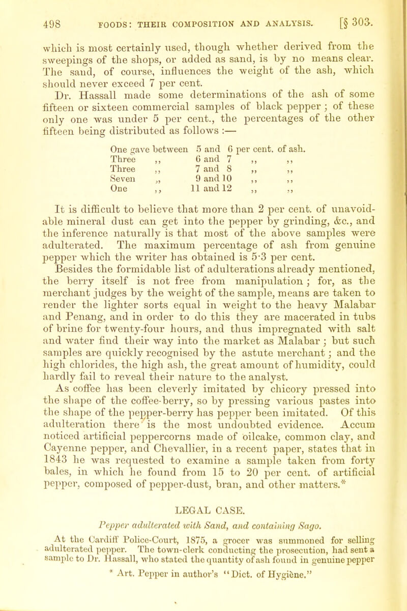 which is most certainly used, though whethei- derived from the sweepings of the shops, or added as sand, is by no means clear. The sand, of course, influences the weight of the ash, which should never exceed 7 per cent. Dr. Hassall made some determinations of the ash of some fifteen or sixteen commercial samples of black pepper ; of these only one was vmder 5 per cent., the percentages of the other fifteen being distributed as follows :— One gave between .5 and G per cent, of ash. Three ,, 0 and 7 ,, ,, Three ,, 7 and 8 ,, ,, Seven „ 9 and 10 ,, ,, One ,, 11 and 12 ,, It is difficult to believe that more than 2 per cent, of unavoid- able mineral dust can get into the pepper by grinding, &c., and the inference naturally is that most of the above samples were adulterated. The maximum percentage of ash from genuine pepper which the writer has obtained is 5'3 per cent. Besides the formidable list of adulterations already mentioned, the berry itself is not free from manipulation ; for, as the merchant judges by the weight of the sample, means are taken to render the lighter sorts equal in weight to the heavy Malabar and Penang, and in order to do this they are macerated in tubs of brine for twenty-four hours, and thus impregnated with salt and water find their way into the market as Malabar ; but such samples are quickly recognised by the astute merchant; and the high chlorides, the high ash, the great amount of humidity, could hardly fail to reveal their nature to the analyst. As coffee has been cleverly imitated by chicory pressed into the shape of the coffee-berry, so by pressing vai'ious pastes into the shape of the pepper-berry has pepper been imitated. Of this adultei'ation there is the most undoubted evidence. Accum noticed artificial jieppercorns made of oilcake, common clay, and Cayenne pepper, and Chevallier, in a recent paper, states that in 1843 he was requested to examine a sample taken from forty bales, in which he found from 15 to 20 per cent, of artificial pepper, composed of pepper-dust, bran, and other matters.* LEGAL CASE. Pepper adulterated with Sand, and containing Sago. At the (JardiH' Folice-Court, 1875, a grocer was summoned for selling adulterated pepper. The town-clerk conducting the prosecution, had sent a samjilc to Dr. Hassall, M'ho stated the quantity of ash fouud in genuine pepper