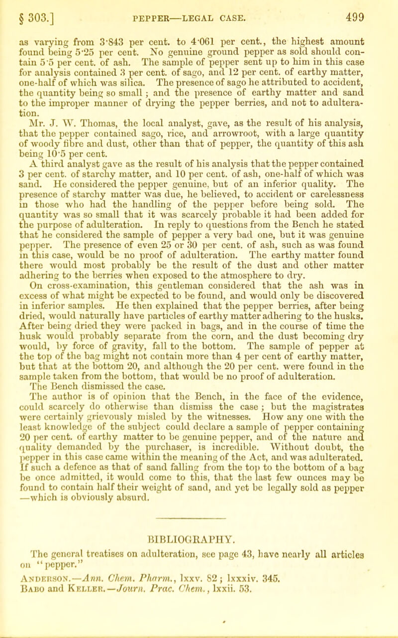 as varying from 3'S43 per cent, to 4-061 per cent., the highest amount found being 5'25 per cent. No genuine ground pepper as sold should con- tain 5'5 per cent, of ash. The sample of pepper sent up to him in this case for analysis contained 3 per cent, of sago, and 12 per cent, of earthy matter, one-half of which was silica. The presence of sago he attributed to accident, the quantity being so small; and the presence of earthy matter and sand to the improper manner of drying the pepper berries, and not to adultera- tion. Mr. J. W. Thomas, the local analyst, gave, as the result of his analysis, that the pepper contained sago, rice, and arrowroot, with a large quantity of woody fibre and dust, other than that of pepper, the quantity of this ash being 10'5 per cent. A third analyst gave as the result of his analysis that the pepper contained 3 per cent, of starchy matter, and 10 per cent, of ash, one-half of which was sand. He considered the pepper genuine, but of an inferior quality. The presence of starchy matter was due, he believed, to accident or carelessness in those who had the handling of the pepper before being sold. The quantity was so small that it was scarcely probable it had been added for the purpose of adulteration. In reply to questions from the Bench he stated that he considered the sample of pepper a very bad one, but it was genuine pepper. The presence of even 25 or 30 per cent, of ash, such as was found in this case, would be no proof of adulteration. The earthy matter found there would most probably be the result of the dust and other matter adhering to the berries when exposed to the atmosphere to di-y. On cross-examination, this gentleman considered that the ash was in excess of what might be expected to be found, and would only be discovered in inferior samples. He then explained that the pepper berries, after being dried, would naturally have particles of eartliy matter adhering to the husks. After being dried they were packed in bags, and in the course of time the husk would probably separate from the com, and the dust becoming dry would, by force of gravity, fall to the bottom. The sample of pepper at the top of the bag might not contain more than 4 per cent of earthy matter, but that at the bottom 20, and although the 20 per cent, were found in the sample taken from the bottom, that would be no proof of adulteration. The Bench dismissed the case. The author is of opinion that the Bench, in the face of the evidence, could scarcely do otherwise than dismiss the case ; but the magistrates were certainly grievously misled by the witnesses. How any one with the least knowledge of the subject could declare a sample of pepper containing 20 per cent, of earthy matter to be genuine pepper, and of the nature and quality demanded by the purchaser, is incredible. Without doubt, the pepper in this case came within the meaning of the Act, and was adulterated. If such a defence as that of sand falling from the top to the bottom of a bag be once admitted, it would come to this, that the last few ounces may be found to contain half their weight of sand, and yet be legally sold as pe^iper —which is obviously absurd. BIBLIOGRAPHY. The general treatises on adulteration, sec page 43, have nearly all articles on pepper. Andkkhon.—Ami. Cke.m. Phnrm., Ixxv. 82; Ixxxiv. 345. Babo and Keller.—/o?tni. Prac. C/iem., Ixxii. 53.