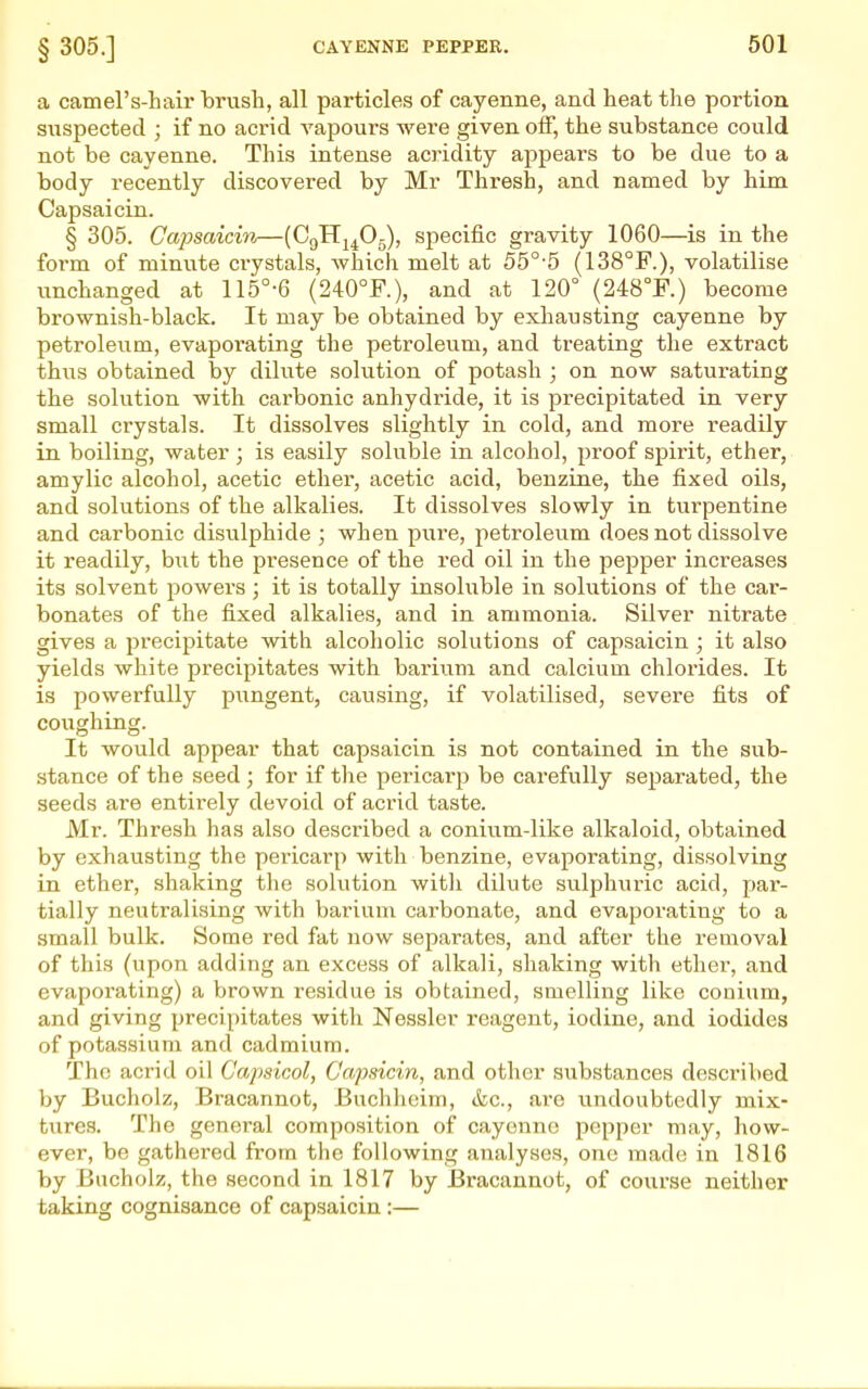 § 305.] a camel's-hair brush, all particles of cayenne, and heat the portion suspected ; if no acrid vapours were given off, the substance could not be cayenne. This intense acridity appears to be due to a body recently discovered by Mr Thresh, and named by him Capsaicin. § 305. Capsaicin—(CgHj^Og), specific gravity 1060—is in the form of minute crystals, Avhich melt at 55°'5 (138°F.), volatilise unchanged at 115°-6 (240°F.), and at 120° (248°F.) become brownish-black. It may be obtained by exhausting cayenne by petroleum, evapoi'ating the petroleum, and treating the extract thus obtained by dilute solution of potash ; on now saturating the solution with carbonic anhydride, it is precipitated in very small crystals. It dissolves slightly in cold, and more readily in boiling, water ; is easily soluble in alcohol, proof spirit, ether, amylic alcohol, acetic ether, acetic acid, benzine, the fixed oils, and solutions of the alkalies. It dissolves slowly in turpentine and carbonic disulphide ; when pure, petroleum does not dissolve it readily, hwt the presence of the red oil in the pepper increases its solvent powers ; it is totally insoluble in solutions of the car- bonates of the fixed alkalies, and in ammonia. Silver nitrate gives a precipitate with alcoholic solutions of capsaicin; it also yields white precipitates with bariiim and calcium chlorides. It is powerfully pungent, causing, if volatilised, severe fits of coughing. It would appear that capsaicin is not contained in the sub- stance of the seed ; for if the pericarp be carefully separated, the seeds are entirely devoid of acrid taste. Mr. Thresh has also described a conium-like alkaloid, obtained by exhausting the pericarp with benzine, evaporating, dissolving in ether, shaking the sokition with dilute sulphuric acid, par- tially neutralising with barium carbonate, and evaporating to a small bulk. Some red fat now separates, and after the removal of this (upon adding an excess of alkali, shaking with ether, and evaporating) a brown residue is obtained, smelling like conium, and giving precipitates with Nessler reagent, iodine, and iodides of potassium and cadmium. The acrid oil Capsicol, Capsicin, and other substances described by Bucholz, Bracannot, Buchheim, &c., are undoubtedly mix- tures. The general composition of cayenne pepper may, how- ever, be gathered from the following analyses, one made in 1816 by Bucholz, the second in 1817 by JBracannot, of coixrse neither taking cognisance of capsaicin :—