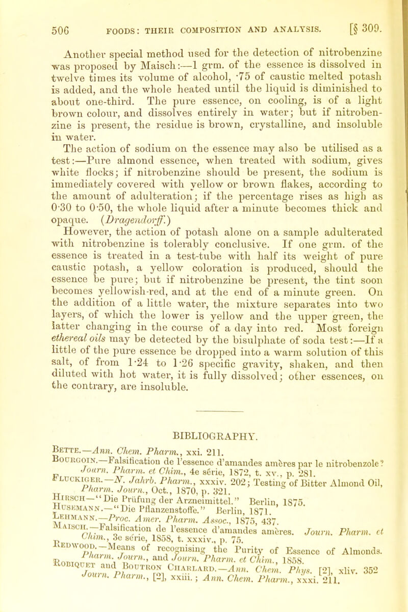 Another special method used for the detection of nitrobenzine was proposed by Maisch:—1 grm. of the essence is dissolved in twelve times its volume of alcohol, -75 of caustic melted potash is added, and the whole heated until the liquid is diminished to about one-third. The pure essence, on cooling, is of a light brown colour, and dissolves entirely in water; but if nitroben- zine is present, the residue is brown, crystalline, and insoluble in water. The action of sodium on the essence may also be utilised as a test:—Pure almond essence, when treated with sodium, gives white flocks; if nitrobenzine should be present, the sodium is immediately covered with yellow or brown flakes, according to the amount of adulteration; if the percentage rises as high as 0-30 to 0'50, the whole liquid after a minute becomes thick and opaque. {Dragendorff.) However, the action of potash alone on a sample adulterated with nitrobenzine is tolerably conclusive. If one grm. of the essence is treated in a test-tube with half its weight of pure caustic potash, a yellow coloration is produced, should the essence be pure; but if nitrobenzine be present, the tint soon becomes yellowish-red, and at tlie end of a minute green. On the addition of a little water, the mixture separates into two layers, of which the lower is yellow and the upper green, the latter changing in the course of a day into red. Most foreign ethereal oils may be detected by the bisulphate of soda test:—If a little of the pure essence be dropped into a warm solution of this salt, of from 1-24 to 1-26 specific gravity, shaken, and then diluted with hot water, it is fully dissolved; other essences, on the contrary, are insoluble. BIBLIOGRAPHY. Bette.—Chem. Pharm., xxi. 211. BouiiGoiN.—Falsiticatiou de I'essence d'amandes ambres par le iiitrobenzole? Joarn. Pharm,. et Chim., 4e serie, 1872, t. xv p '>81 *LUCKmER.-iV^. Jahrb. Pharm., xxxiv. 202; Testing of Bitter Almond Oil, Pharm. Journ., Oct., 1870, \). 321. HiRscH-Die Priifung der Arzneimittel. Berlin, 1S75 HusnMANN.-Die Pllanzcnstofte. Berlin 1871 Lehm.^nn.-A-oc. Avier. Pharm. A.ssoc, 1875, 437 iviAiscH -FalsiHcation de I'essence d'araandes ameres. Journ. Pharm. ct C/um., 3e sene, 1858, t. xxxiv., p. 75. i.ErnvooD -Means of recognising the Purity of Essence of Almonds. KOBIQDM- and BouTRON CnARLARD.-yl„„. Chem. Phy.. [2] xliv. 352 Joxmi. Pharm., [2], xxiii.; yl„„. Chem. Pharm., xxxi 211