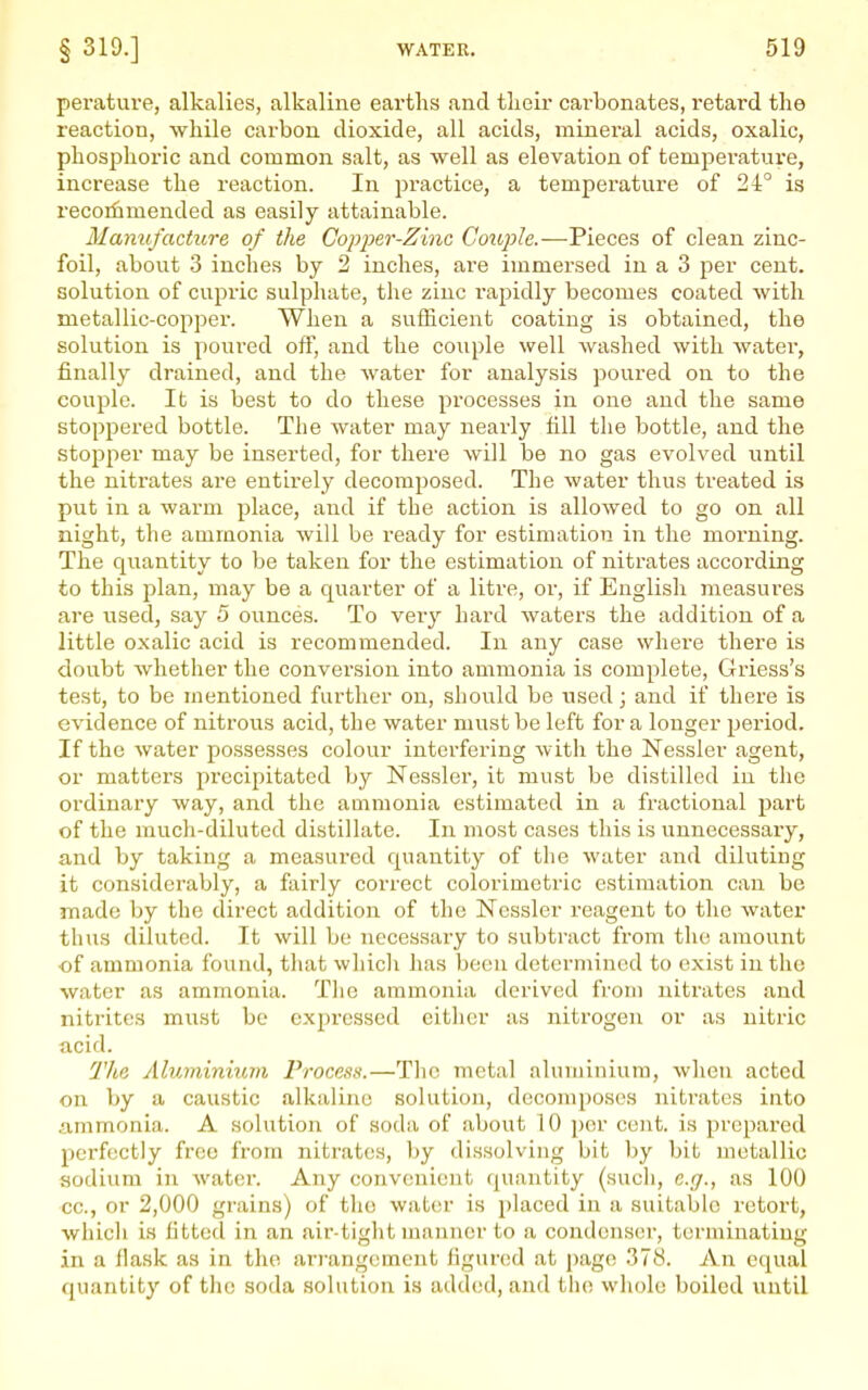 perature, alkalies, alkaline earths and tlieii* cai-bonates, retard the reaction, while carbon dioxide, all acids, mineral acids, oxalic, phosphoric and common salt, as well as elevation of temperature, increase the reaction. In pi*actice, a temperature of 24° is recorfimended as easily attainable. Manufacture of the Copfer-Zinc Couple.—Pieces of clean zinc- foil, about 3 inches by 2 inches, are immersed in a 3 j^er cent, solution of cupric sulphate, the zinc rapidly becomes coated with metallic-copper. When a sufficient coating is obtained, the solution is poured off, and the couple well Avashed with water, finally drained, and the water for analysis poured on to the couple. It is best to do these processes in one and the same stoppered bottle. The water may nearly fill the bottle, and the stopper may be inserted, for there will be no gas evolved until the nitrates are entirely decomposed. The water thus treated is put in a warm place, and if the action is allowed to go on all night, the ammonia will be ready for estimation in the morning. The quantity to be taken for the estimation of nitrates according to this plan, may be a quarter of a litre, or, if English measures are used, say 5 ounces. To very hard waters the addition of a little oxalic acid is recommended. In any case where there is doubt whether the conversion into ammonia is complete, Griess's test, to be mentioned further on, should be used; and if there is evidence of nitrous acid, the water must be left for a longer period. If the water possesses colour interfering with the Nessler agent, or matters precipitated by Nessler, it must be distilled in the ordinary way, and the ammonia estimated in a fractional part of the much-diluted distillate. In most cases this is unnecessary, and by taking a measured quantity of the water and diluting it considerably, a fairly correct colorimetric estimation can be made by the direct addition of the Nessler reagent to the water thus diluted. It will be necessary to subtract from the amount of ammonia found, that whicli has been determined to exist in the water as ammonia. The ammonia derived from nitrates and nitrites must be expressed either as nitrogen or as nitric acid. The Aluminium Process.—The metal aluminium, when acted on by a caustic alkaline solution, decomposes nitrates into ammonia. A solution of soda of about 10 per cent, is prepared perfectly free from nitrates, by dissolving bit by bit metallic sodium in water. Any convenient quantity (such, e.g., as 100 cc, or 2,000 grains) of the water is placed in a suitable retort, wlucli is fitted in an air-tiglit manner to a condenser, terminating in a flask as in the arrangement figured at page 378. An equal quantity of the soda solution is added, and the whole boiled until