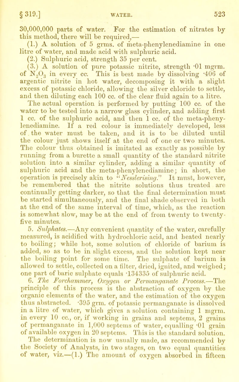 30,000,000 parts of water. For tlie estimation of nitrates by this method, there will be required,— (1.) A solution of 5 grms. of meta-phenylenediamine in one litre of water, and made acid with sulphuric acid. (2.) Sulphuric acid, strength 35 per cent. (3.) A solution of pure potassic nitrite, strength '01 mgrm. of N0O3 in every cc. This is best made by dissolving 400 of argentic nitrite in hot water, decomposing it Avith a slight excess of j^otassic chloride, allowing the silver chloride to settle, and then diluting each 100 cc. of the clear fluid again to a litre. The actual operation is performed by putting 100 cc. of the water to be tested into a narrow glass cylinder, and adding fii'st 1 cc. of the sulphuric acid, and then 1 cc. of the meta-pheny- lenediamine. If a red colour is immediately developed, less of. the water must be taken, and it is to be diluted until the colour just shows itself at the end of one or two minutes. The colour thus obtained is imitated as exactly as possible by running from a burette a small quantity of the standard nitrite solution into a similar cylinder, adding a similar quantity of sulphuric acid and the meta-phenylenediamine; in short, the operation is precisely akin to Nesslerising. It m\Tst, however, be remembered that the nitrite solutions thus treated are continually getting darker, so that the final determination must be started simultaneously, and the final shade observed in both at the end of the same interval of time, which, as the reaction is somewhat slow, maybe at the end of from twenty to twenty- five minixtes. 5. Sulphates.—Any convenient quantity of the water, carefully measured, is acidified with hydrochloric acid, and heated neai-ly to boiling; while hot, some solution of chloride of bai'ium is added, so as to be in slight excess, iind the solution kept near the boiling point for some time. The sulpliate of barium is allowed to settle, collected on a filter, dried, ignited, and weighed; one part of baric suljihate equals -134335 of sulphuric acid. G. 21ie Forchcmnmr, Oxyrjen or Fer7nanr/ana(e Process.—The principle of this process is the abstraction of oxygen by the organic elements of the water, and the estimation of the oxygen thus abstracted. -395 grm. of potassic permanganate is dissolved in a litre of water, which gives a, solution containing 1 mgrm. in every 10 cc, or, if working in grains and septcms, 2 grains of permanganate in 1,000 septcms of water, equalling-01 grain of available oxygen in 20 septeins. This is the standard solution. The determination is now usually made, as recommended by the Society of Analysts, in two stages, on two equal quantities of water, viz.—(1.) The amount of oxygen absorbed in fifteen