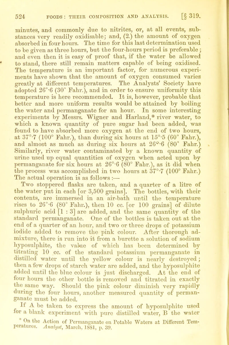 minutes, and commonly due to nitrites, or, at all events, sub- stances very readily oxidisable; and, (2.) the amount of oxygen absorbed in four hours. The time for this last determination used to be given as three hours, but the four-hours period is prefei-able ; and even then it is easy of proof that, if the water be allowed to stand, there still remain matters capable of being oxidised. The temperature is an important factor, for numerous experi- ments have shown that the amount of oxygen consumed varies greatly at different temperatures. The Analysts' Society have adopted 26°-6 (30° Fahr.), and in order to ensure unifoi-mity this temperature is here I'ecommended. It is, however, probable that better and more uniform results would be attained by boiling the water and permanganate for an hour. In some interesting expei'iments by Messrs. Wigner and Harland,* river water, to which a known quantity of pure sugar had been added, was found to have absorbed more oxygen at the end of two hours, at 37°-7 (100° Fahr.), than during six hours at 15°-5 (60° Fahr.), and almost as much as during six boiirs at 26°6 (80 Fahr.) Similarly, river water contaminated by a known quantity of urine used up equal quantities of oxygen when acted upon by permanganate for six hours at 26°-6 (80° Fahr.), as it did when the process was accomplished in two hours at 37°-7 (100° Fahr.) The actual operation is as follows :— Two stoppered flasks are taken, and a quarter of a litre of the water put in each [or 3,500 grains]. The bottles, with their contents, are immersed in an aii'-bath until the temperature rises to 26°-6 (80° Fahr.), then 10 cc. [or 100 grains] of dihite sulphuric acid [1 : 3] are added, and the same quantity of the standard permanganate. One of the bottles is taken out at the end of a quarter of an hour, and two or thi-ee drops of potassium iodide added to remove the pink colour. After thorough ad- mixture, there is run into it from a burette a solution of sodium hyposulphite, the value of which has been determined by titrating 10 cc. of the standard potassium permanganate in distilled water until the yellow colour is nearly desti-oyed; then a few drops of starch water are added, and the hyposulphite added i^ntil the blue colour is just discharged. At the end of four hours the other bottle is removed and titrated in exactly the same way. Should the pink colour diminish very rapidly during the four houi-s, another measured quantity of perman- ganate must be added. If A be taken to express the amoxmt of hyposulphite used for a blank experiment with pure distilled water, B the water * On the Action of Permangantitc on Potable Waters at Dififerent Tem- peratures. Analyst, Marcli, I8S1, p. 39.