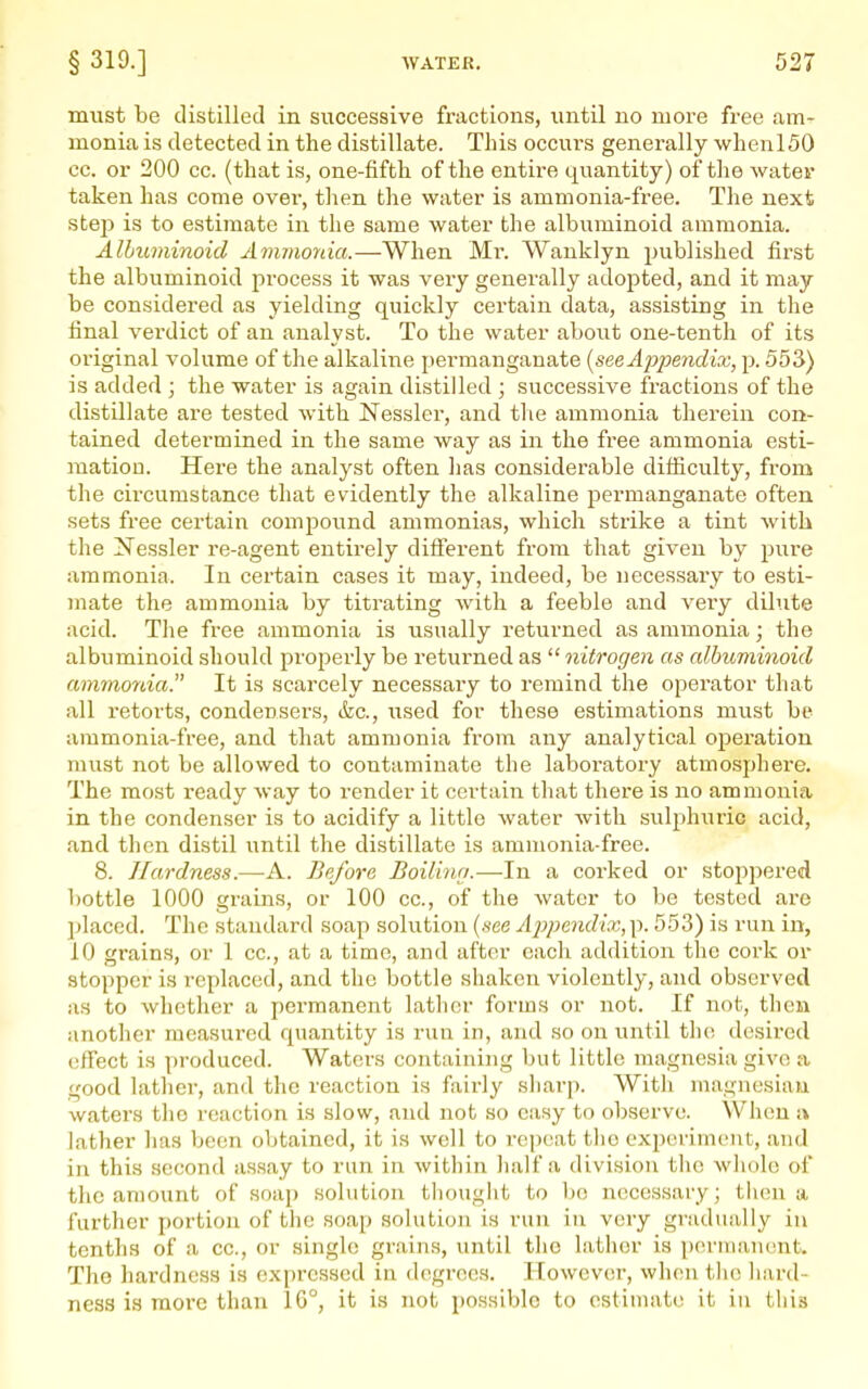must be distilled in successive fractions, imtil no more free am- monia is detected in the distillate. This occurs generally when 150 cc. or 200 cc. (that is, one-fifth of the entire quantity) of the water taken has come over, then the water is ammonia-free. The next stejj is to estimate in the same water the albuminoid ammonia. Albuminoid Ammonia.—When Mr. Wanklyn published first the albuminoid process it was very generally adopted, and it may be considered as yielding quickly certain data, assisting in the final verdict of an analyst. To the water about one-tenth of its original volume of the alkaline permanganate [see Appendix, p. 553) is added ; the water is again distilled ; successive fractions of the distillate are tested with Nessler, and tlie ammonia therein con- tained determined in the same way as in the free ammonia esti- mation. Here the analyst often lias considerable difficulty, from the circumstance that evidently the alkaline permanganate often sets free certain compound ammonias, which strike a tint with the Nessler re-agent entirely difierent from that given by pure ammonia. In certain cases it may, indeed, be necessary to esti- mate the ammonia by titrating with a feeble and very dilute acid. The free ammonia is usually returned as ammonia; the albuminoid should properly be returned as  nitrogen as albuminoid ammonia. It is scarcely necessary to remind the operator that all retorts, condensers, &c., used for these estimations must be ammonia-free, and that ammonia from any analytical operation must not be allowed to contaminate the laboratory atmosphere. The most ready way to render it certain that there is no ammonia in the condenser is to acidify a little water with sulphuric acid, and then distil until the distillate is ammonia-free. 8. Hardness.—A. Before Boilinn.—In a corked or stoppered bottle 1000 grains, or 100 cc, of the water to be tested are l)laced. The standard soap solution {see Ajypendix, p. 553) is run in, 10 grains, or 1 cc, at a time, and after each addition the cork or stopper is replaced, and the bottle shaken violently, and observed as to whether a permanent lather forms or not. If not, then another measured quantity is run in, and so on until the desired effect is produced. Waters containing but little magnesia give a good lather, and the reaction is fairly sharp. With magnesiaia waters the reaction is slow, and not so easy to observe. When a lather has been obtained, it is well to repeat the experiment, and in this second assay to run in within lialf a division the wliolo of the amount of soap solution thought to be necessary; then a further portion of the soap solution is run in very gradually in tenths of a cc, or single grains, until the lather is permanent. The hai'dness is expressed in degrees. However, when tlie liard- ness is more than 16°, it is not possible to estimate it in this