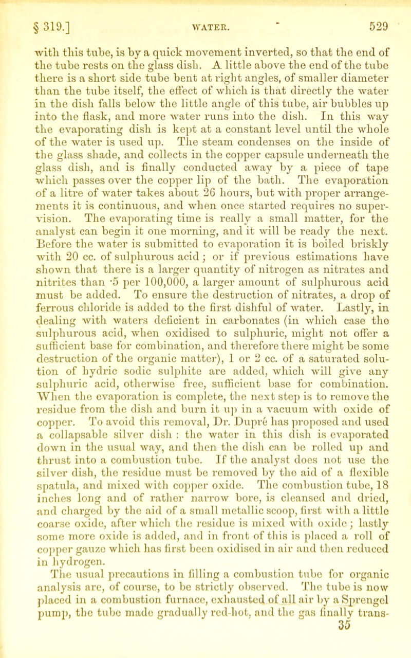 with this tube, is by a quick movement inverted, so that the end of the tube rests on the ghiss dish. A little above the end of tlie tube there is a short side tube bent at right angles, of smaller diameter than the tube itself, the effect of which is that directly the water in the dish falls below the little angle of this tube, air bubbles up into the flask, and more water runs into the dish. In this way the evaporating dish is kept at a constant level until the whole of the water is used up. The steam condenses on the inside of the glass shade, and collects in the copper capsule underneath the glass dish, and is finally conducted away by a piece of tape which passes over the copper lip of the bath. The evaporation of a litre of water takes about 26 hours, but with proper arrange- ments it is continuous, and when once started requires no super- vision. The evaporating time is really a small matter, for the analyst can begin it one morning, and it will be ready the next. Before the water is submitted to evaporation it is boiled briskly with 20 cc. of sulphurous acid; or if previous estimations have shown that there is a larger quantity of nitrogen as nitrates and nitrites than -5 jier 100,000, a lai'ger amount of sulphurous acid must be added. To ensure the destruction of nitrates, a drop of ferrous chloride is added to the first dishful of water. Lastly, in dealing with waters deficient in carbonates (in which case the sulphui'ous acid, when oxidised to sulphuric, might not offer a sufficient base for combination, and therefoi'e tliere might be some destriiction of the organic mattei-), 1 or 2 cc. of a saturated solu- tion of hydric sodic sulphite are added, which will give any sulphui'ic acid, otherwise free, sufficient base for combination. When the evaporation is complete, the next step is to remove the residue from the dish and burn it w]) in a vacuum with oxide of copper. To avoid this removal. Dr. Dupre has proposed and used a collapsable silver dish : the water in this dish is evaporated down in the usual way, and then the dish can be rolled up and thrust into a combustion tube. If the anal3'st does not use the silver dish, the residue must be I'emoved by the aid of a flexible spatula, and mixed with copper oxide. The combustion tube, 18 Indies long and of rather narrow bore, is cleansed and dried, and charged Ijy the aid of a small metallic scoop, first with a little coarse oxide, after which the residue is mixed with oxide; lastly some more oxide is added, and in front of this is placed a roll of copper gauze which has first been oxidised in air and then reduced in hydrogen. Tlic usual precautions in filling a combustion tube for organic analysis are, of course, to be strictly observed. The tube is now placed in a combustion furnace, exhausted of all air by a Sprcngel pump, the tube made gradually red-hot, and the gas fiually trans- 35