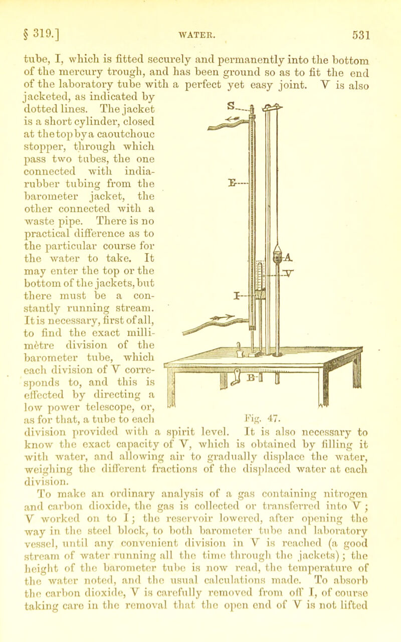 tube, I, which is fitted securely and permanently into the bottom of the mercuiy trough, and has been ground so as to fit the end of the laboratoi-y tube with a perfect yet easy joint. V is also jacketed, as indicated by dotted lines. The jacket ^—4 is a short cylinder, closed at the top by a caoutchouc stopper, through which pass two tabes, the one connected with india- rubber tubing from the barometer jacket, the other connected with a waste pipe. There is no practical difference as to the particular course for the water to take. It may enter the top or the bottom of the jackets, but there must be a con- stantly running stream. It is necessary, first of all, to find the exact milli- metre division of the barometer tube, which eacli divi-sion of V corre- sponds to, and this is effected by directing a low power telescope, or, as for tliat, a tube to each division provided with a spirit level. It is also necessary to know the exact capacity of V, which is obtained by filling it ■with water, and allowing air to gradually displace the water, -weighing the diflbront fractions of the displaced water at each division. To make an ordinary analysis of a gas containing nitrogen and carbon dioxide, the gas is collected or transferred into V; V worked on to I; the reservoir lowered, after opening tlie ■way in the steel block, to both barometer tube and laboratory vessel, Tiiitil any convenient division in V is reached (a good stream of water running all the time through the jackets); the height of tlie barometer tube is now read, tlie temperature of the ■water noted, and the usual calculations made. To absorb the carbon dioxide, V is carefully removed from off I, of course taking caro in the removal that the open end of V is not lifted