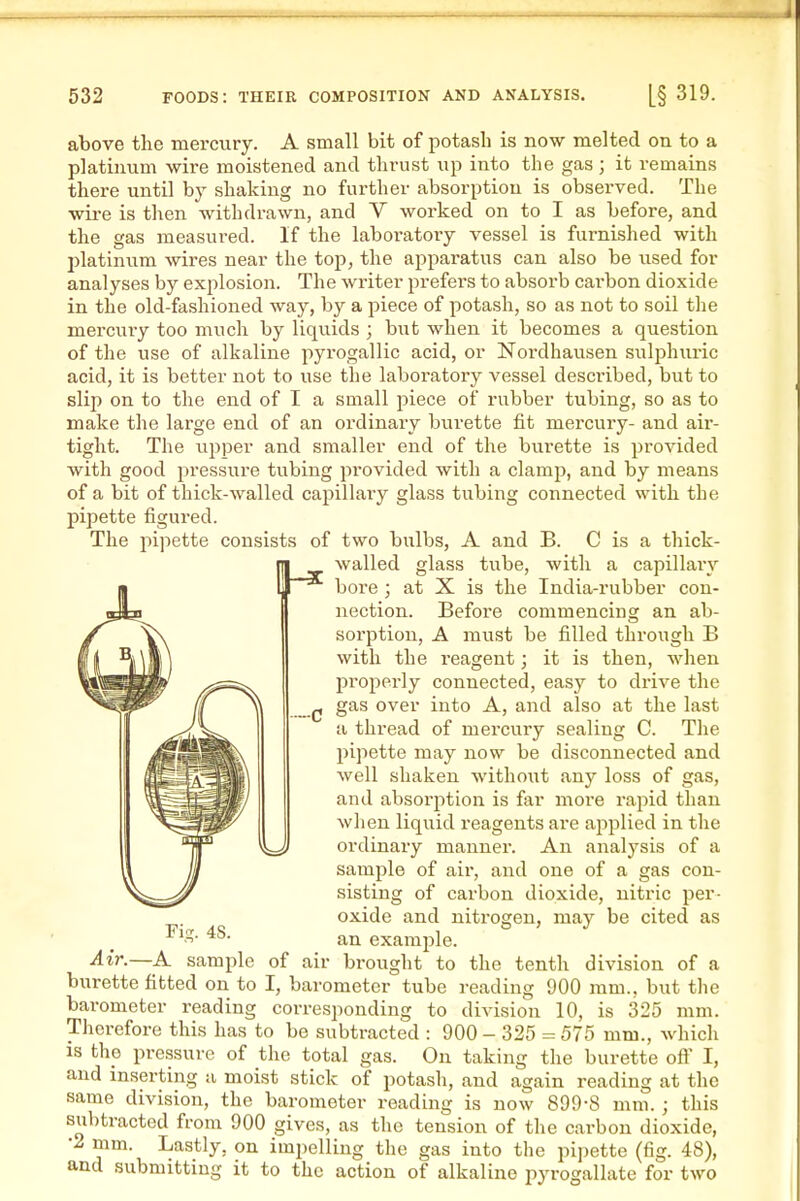 above the mercury. A small bit of potash is now melted on to a platinum wire moistened and thrust up into the gas; it remaius there until by shaking no further absorption is observed. The wii-e is then withdrawn, and V worked on to I as before, and the gas measured. If the laboratory vessel is furnished with l^latiniim wires near the top, the apparatus can also be used for analyses by explosion. The writer prefers to absorb cai'bon dioxide in the old-fashioned way, by a piece of potash, so as not to soil the mercui-y too much by liquids ; hwt when it becomes a question of the use of alkaline pyi'ogallic acid, or Nordhausen sulphuiic acid, it is better not to use the laboratory vessel described, but to slip on to the end of I a small piece of rubber tubing, so as to make the large end of an ordinary burette fit mercury- and aii'- tight. The upper and smaller end of the burette is pro'saded with good pressure tubing provided with a clamp, and by means of a bit of thick-walled capillary glass tubing connected with the pipette figured. The pipette consists of two bulbs, A and B. C is a thick- walled glass tvibe, with a capillar}'- X is the India-rubber con- Before commencing an ab- A must be filled through B with the reagent; it is then, when properly connected, easy to drive the gas over into A, and also at the last a thread of mercury sealing C. The pipette may now be disconnected and well shaken without any loss of gas, and absorption is far moi'e rapid than when liquid reagents are applied in the ordinary manner. An analysis of a sample of air, and one of a gas con- sisting of carbon dioxide, nitric per- oxide and nitrogen, may be cited as an example. brought to the tenth division of a bore; at nection. sorption. -C air Fig. 48. Air.—A sample of burette fitted on to I, barometertube i-eading 900 mm., but the corresponding to division 10, is 325 mm. barometer reading Therefore this has to be subtracted : 900 - 325 = 575 mm., which is the pressure of the total gas. On taking the burette oft' I, and inserting a moist stick of potash, and again reading at the same division, the barometer reading is now 899-8 mm. ; this subtracted from 900 gives, as the tension of the carbon dioxide, •2 mm. Lastly, on impelling the gas into the pi])ette (fig. 48), and submitting it to the action of alkaline pyrogallate for two