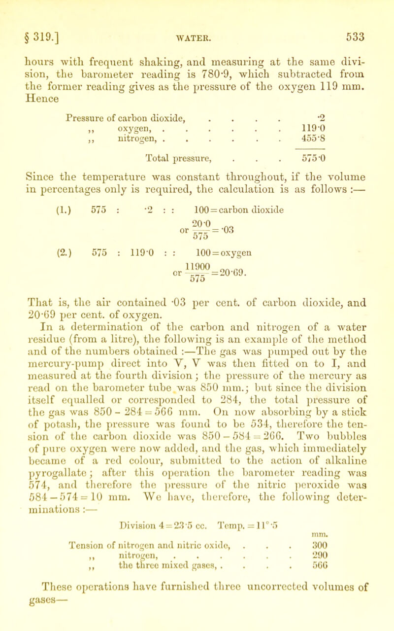 hours with frequent shaking, and measuring at the same divi- sion, the barometer reading is 7809, which subtracted froui the former reading gives as the pressure of the oxygen 119 mm. Hence Pressure of carbon dioxide, .... 2 ,, oxygen 119-0 ,, nitrogen, ...... 455'8 Total pressure, . . . 575-0 Since the temperature was constant throughout, if tlie volume in percentages only is required, the calculation is as follows :— (1.) 575 : -2 : : 100 = carbon dioxide 575 (2.) 575 : 119-0 : : 100 = o.xygen That is, the air contained -03 per cent, of carbon dioxide, and 2069 per cent, of oxygen. In a determination of the carbon and nitrogen of a water residue (from a litre), the following is an example of the method and of the numbers obtained :—The gas was pumped out by the mercury-pump direct into V, V was then fitted on to I, and measured at the fourtli division; the pressure of the mercury as read on tlie barometer tube was 850 mm.; but since the division itself equalled or corresponded to 284, tlie total pressvire of the gas was 850- 284 = 566 mm. On now absorbing by a stick of potasli, the pressure was found to be 534, therefore the ten- sion of the carbon dioxide was 850-584 = 206. Two bubbles of pure oxygen were now added, and the gas, which immediately became of a red colour, submitted to the action of alkaline pyrogallate; after tliis operation the barometer reading was 574, and tlierefore tlie i)ressure of tlie nitric ])eroxide was 584 — 574 = 10 mm. Wo liavc, therefore, the following deter- minations :— Division 4 = 23 '5 cc. Temp. = 11° -5 mm. Tension of nitrogen and nitric oxido, . . . 300 ,, nitrogen, ...... 290 ,, the three mixed gases, . . . . 5GG These operations have furnished three uncorrected volumes of gases—