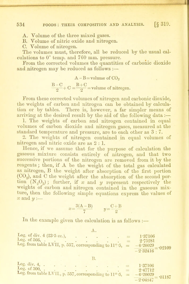 A. Volume of the three mixed gases. B. Volume of nitric oxide and nitrogen. 0. Volume of nitrogen. The volumes must, therefore, all be reduced by the usual cal- culations to 0° temp, and 760 mm. pressure. From the corrected volumes the quantities of carbonic dioxide and nitrogen may be reduced as follows :— From these corrected volumes of nitrogen and carbonic dioxide, the weights of carbon and nitrogen can be obtained by calcula- tion or by tables. There is, however, a far simpler means of arriving at the desired result by the aid of the following data :— 1. The weights of carbon and nitrogen contained in equal voltimes of carbon dioxide and nitrogen gases, measured at the standard temperature and pressure, are to each other as 3 : 7. 2. The weights of nitrogen contained in equal volumes of nitrogen and nitric oxide are as 2 : 1. Hence, if we assume that for the purpose of calcvilation the gaseous mixture consists entirely of nitrogen, and that two successive portions of the nitrogen are removed from it by the reagents; then, if A be the weight of the total gas calculated as nitrogen, B the weight after absorption of the first portion (COg), and C the weight after the absorption of the second por- tion (NgOg); further, if x and y represent respectivelj^ the weights of carbon and nitrogen contained in the gaseous mix- ture, then the following simple equations express the values of X and ?/:— Log. of div. 4 (23-5 cc), = 1-.37106 Log. of 566 = 2 •75281 Log. from table LVII, p. 557, corresponding to 11 -5, = - 6 -20029 B-C 2 + 0 = A - B = volume of CO2 = —= volume of nitrogen. A. 2-32416 B. Log. div. 4, . Log. of .-{OO, \ Log. from table LVIL, p. 557,corresponding to ll°-5, 1- 37100 2- 47712 G-20029 •01187 2-04847