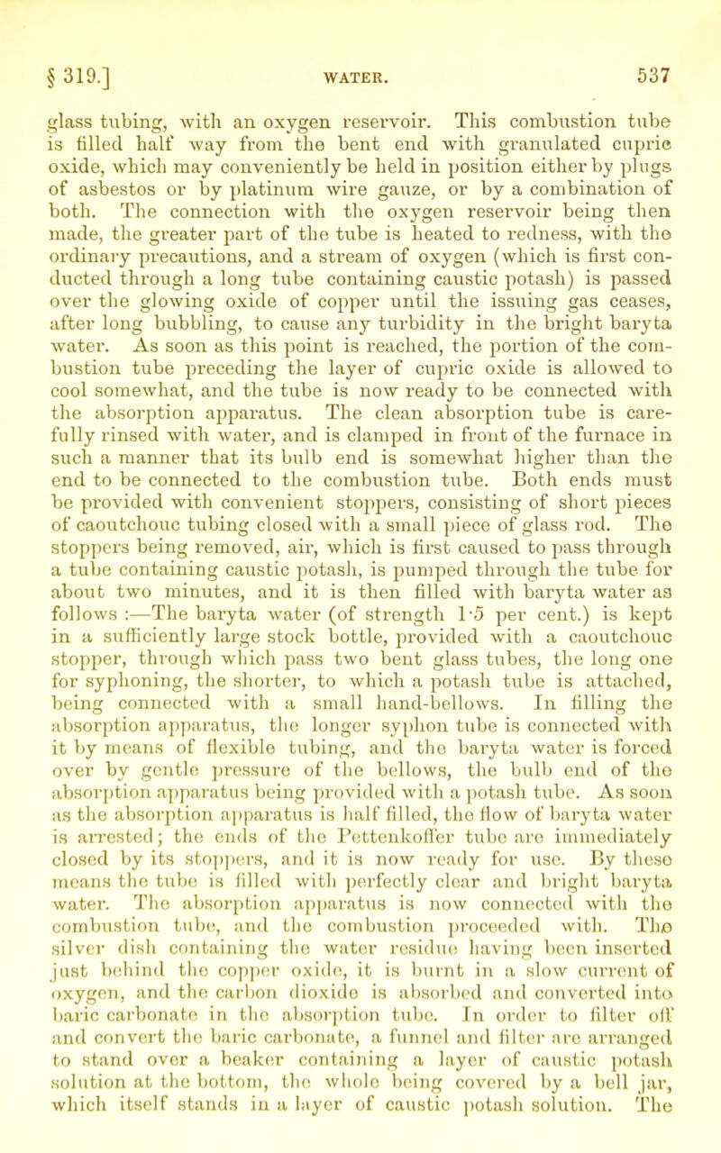 glass tubing, with an oxygen reservoir. This combustion tube is filled half way from the bent end with granulated cuprie oxide, which may conveniently be held in position either by plugs of asbestos or hy platinum wire gauze, or by a combination of both. The connection with the oxygen reservoir being then made, the greater jiart of the tube is heated to redness, with the ordinary precautions, and a stream of oxygen (which is first con- ducted through a long tube containing caustic potash) is passed over the glowing oxide of copper until the issiiing gas ceases, after long bubbling, to cause any turbidity in the bright baryta water. As soon as this point is reached, the portion of the com- bustion tube preceding the layer of cupric oxide is allowed to cool somewhat, and the tube is now ready to be connected with the absorption ajjparatus. The clean absorption tube is care- fully rinsed with water, and is clamped in front of the furnace in such a manner that its bulb end is somewhat higher than the end to be connected to the combustion tube. Both ends must be provided with convenient stoppers, consisting of short pieces of caoutchouc tubing closed with a small piece of glass rod. The stoppers being removed, air, which is first caused to pass through a tube containing caustic potash, is pumped through the tube for about two minutes, and it is then filled with baryta water aa follows :—The baryta water (of strength 1-5 per cent.) is kept in a sufficiently large stock bottle, provided with a caoutchouc stopper, through which pass two bent glass tubes, the long one for syphoning, the shorter, to which a potash tube is attached, being connected with a small hand-bellows. In filling the absorption apparatus, the longer syphon tube is connected with it by means of flexible tubing, and the baryta water is forced over by gentle pressure of the bellows, the bulb end of the absorption apparatus being provided with a potash tube. As soon as the absorption apparatus is half filled, the fiovv of baryta water is arrested; the ends of the Pettenkofler tube are immediately closed by its sto[)])ors, and it is now ready for use. By these means the tube is filled with ])erfectly clear and briglit baryta, water. The absorption apparatus is now connected with the combustion tube, and the combustion proceeded with. The silver dish containing tlie water residue having been inserted just behind the copper oxide, it is burnt in a slow current of oxygen, and the carbon dioxide is absorbed and converted into l)aric carbonate in the absorption tube. In order to filter off and convert the baric carbonate, a funnel and filter are arranged to stand over a beaker containing a layer of caustic potash .solution at the bottom, the whole being covered by a bell jai, which itself stands in a layer of caustic ])otash solution. The
