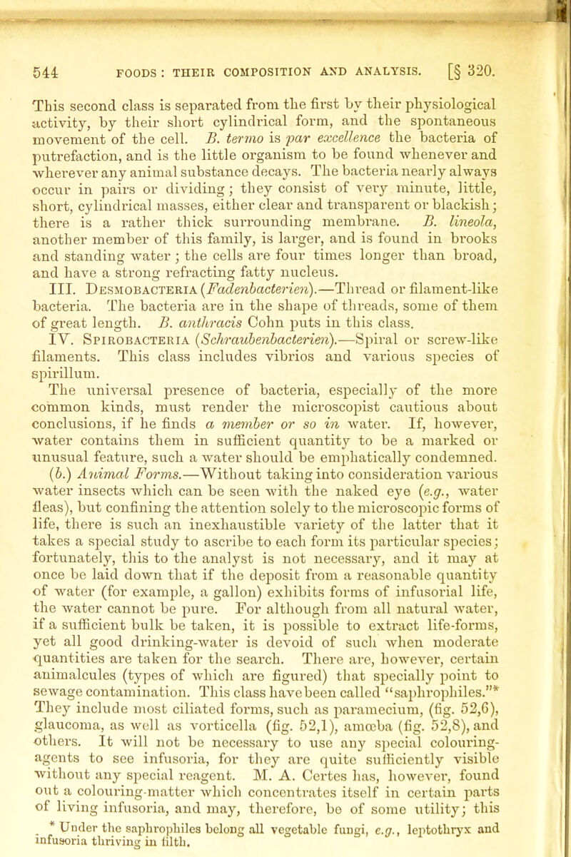 This second class is separated from the first by their physiological activity, by their sliort cylindrical form, and the spontaneous movement of the cell. B. termo is par excellence the bacteria of putrefaction, and is the little organism to be found whenever and wherever any animal substance decays. The bacteria nearly always occur in pairs or dividing; they consist of very minute, little, short, cylindrical masses, either clear and transparent or blackish; there is a rather thick surrounding membrane. B. lineola, another member of this family, is larger, and is found in brooks and standing water ; the cells are four times longer than broad, and have a strong refracting fatty nucleus. III. Dksmobacteria (i'Vic^eJiiacfej'ZOT).—Thread or filament-like bacteria. The bacteria are in the shape of threads, some of them of great length. B. anthracis Cohn puts in this class. IV. Spirobacteria [Schrauhenhacterien).—Spiral or screw-like filaments. This class includes vibrios and various species of spirillum. The universal presence of bacteria, especially of the more common kinds, must render the raicroscopist cautious about conclusions, if he finds a memher or so in water. If, however, water contains them in sufficient quantity to be a marked or tmusual featiire, such a water should be emphatically condemned. (6.) A7iimcd Forms.—Without taking into consideration various water insects which can be seen with the naked eye {e.g., water fleas), but confining the attention solely to the microscopic forms of life, there is such an inexhaustible variety of the latter that it takes a special study to ascribe to each form its particular species; fortunately, this to the analyst is not necessary, and it may at once be laid down that if the deposit from a reasonable quantity of water (for example, a gallon) exhibits forms of infusorial life, the water cannot be pure. For although from all natural water, if a sufficient bulk be taken, it is possible to extract life-forms, yet all good drinking-water is devoid of such when moderate quantities are taken for the search. There are, however, certain animalcules (types of which are figured) that specially point to sewage contamination. This class havebeen called saphrophiles.* They include most ciliated forms, such as paramecium, (fig. 52,6), glaucoma, as well as vorticella (fig. 52,1), amoeba (fig. 52,8), and others. It will not be necessary to use any special coloui'ing- agents to see infusoria, for they are quite sufficiently visible without any special reagent. M. A. Certes has, however, found out a colouring-matter which concentrates itself in certain parts of living infusoria, and may, therefore, be of some utility; this _ * Under the saphrophiles belong all vegetable fungi, e.g., lei^totbrj'x and infuaoria thriving in tilth.