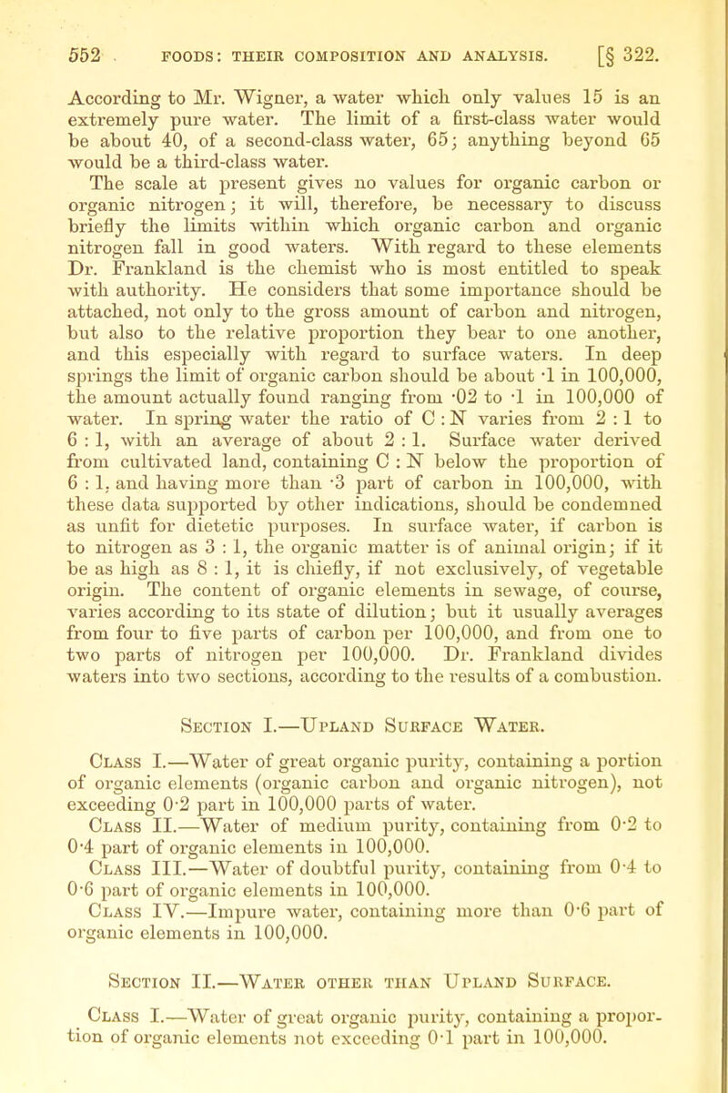 According to Mr. Wigner, a water which only values 15 is an extremely pure water. The limit of a first-class water would be about 40, of a second-class water, 65; anything beyond 65 would be a third-class water. The scale at present gives no values for organic carbon or organic nitrogen; it will, therefore, be necessary to discuss briefly the limits within which organic carbon and organic nitrogen fall in good waters. With regard to these elements Dr. Frankland is the chemist who is most entitled to speak with authority. He considers that some importance should be attached, not only to the gross amount of carbon and nitrogen, but also to the relative proportion they bear to one another, and this especially with regard to surface waters. In deep springs the limit of organic carbon should be about 1 in 100,000, the amount actually found ranging from 02 to •! in 100,000 of water. In spring water the ratio of C : N varies from 2 :1 to 6 : 1, with an average of about 2 : 1. Surface water derived from cultivated land, containing C : N below the proportion of 6:1. and having more than '3 part of carbon in 100,000, with these data supported by other indications, should be condemned as unfit for dietetic purposes. In surface water, if carbon is to nitrogen as 3 : 1, the organic matter is of animal origin; if it be as high as 8 : 1, it is chiefly, if not exclusively, of vegetable origin. The content of organic elements in sewage, of course, varies according to its state of dilution; but it usually averages from four to five parts of carbon per 100,000, and from one to two parts of nitrogen per 100,000. Dr. Frankland divides waters into two sections, according to the results of a combustion. Section I.—Upland Surface Water. Class I.—Water of great organic purity, containing a portion of organic elements (organic carbon and organic nitrogen), not exceeding 0'2 part in 100,000 parts of water. Class II.—Water of medium purity, containing from 0'2 to 0'4 part of organic elements in 100,000. Class III.—Water of doubtful purity, containing from 04 to 0-6 part of organic elements in 100,000. Class IV.—Impure water, containing more than 06 part of organic elements in 100,000. Section II.—Water other than Upland Surface. Class I.—Water of great organic purity, containing a propor- tion of organic elements not exceeding O'l part in 100,000.