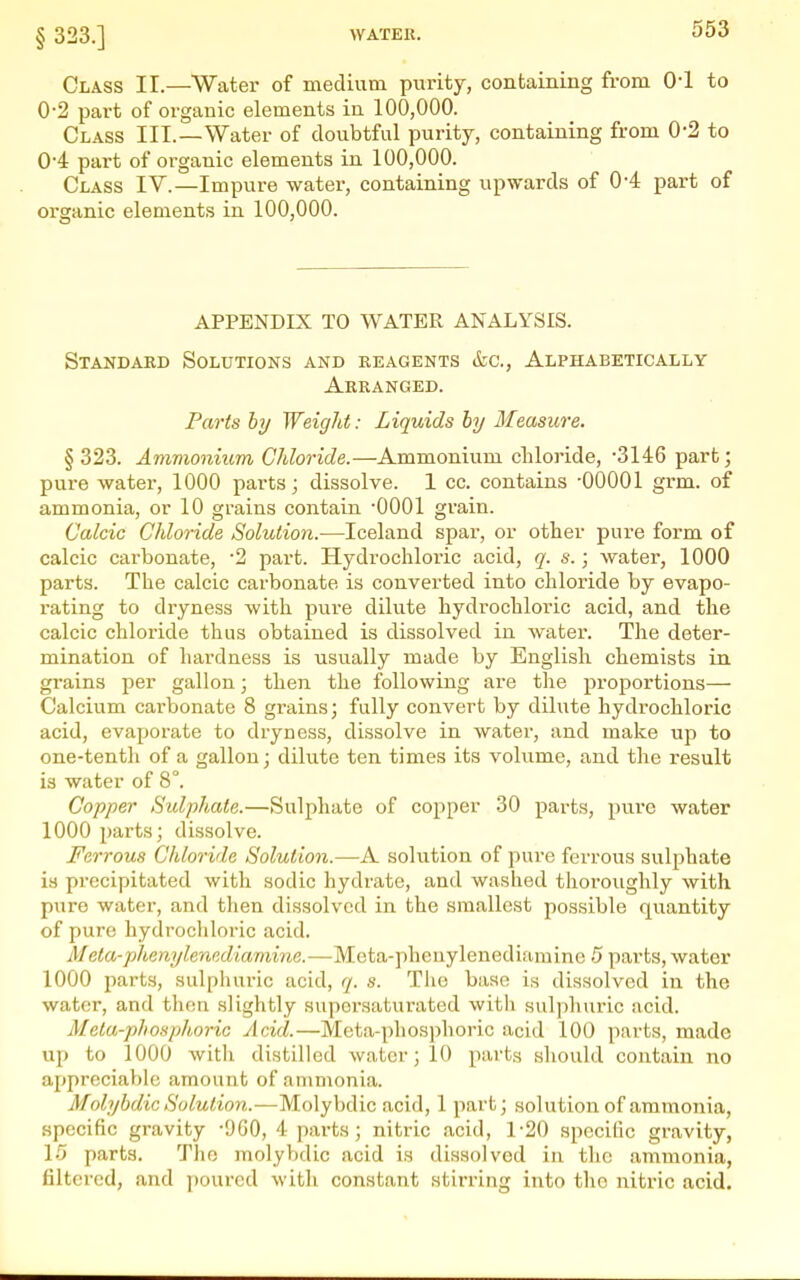 Class II.—Water of medium purity, containing from O'l to 0-2 part of organic elements in 100,000. Class III.—Water of doubtful purity, containing from 0-2 to 0'4 part of organic elements in 100,000. Class IV.—Impure water, containing upwards of 0-4: part of organic elements in 100,000. APPENDIX TO WATER ANALYSIS. Standard Solutions and reagents &c.. Alphabetically Arranged. Parts by Weight: Liquids by Measure. §323. Amvionium Chloride.—Ammonium chloride, -3146 part; pure water, 1000 parts; dissolve. 1 cc. contains -00001 grm. of ammonia, or 10 grains contain -0001 grain. Calcic Chloride Solution.—Iceland spar, or other pure form of calcic carbonate, '2 part. Hydrochloric acid, q. s.; water, 1000 parts. The calcic carbonate is converted into chloride by evapo- rating to dryness with pure dilute hydrochloric acid, and the calcic chloride thus obtained is dissolved in water. The deter- mination of hardness is usually made by English chemists in grains per gallon; then the following are the proportions— Calcium carbonate 8 grains; fully convert by dilute hydrochloric acid, evaporate to dryness, dissolve in water, and make up to one-tenth of a gallon; dilute ten times its volume, and the result is water of 8°. Copper Sulphate.—Sulphate of copper 30 parts, pu.rc water 1000 parts; dissolve. Ferrous Chloride Solution.—A solution of pure ferrous sulphate is precipitated with sodic hydrate, and washed tlioroughly with pure water, and then dissolved in the smallest possible quantity of pure hydrochloric acid. Meta-phenylenediamine.—Meta-phenylenediamine 5 parts, water 1000 i^arts, sulphuric acid, q. s. Tliu base is dissolved in the water, and then slightly supersaturated witli sulphuric acid. Meta-phosphoric Acid.—Meta-phos])horic acid 100 parts, made up to 1000 with distilled water; 10 parts should contain no appreciable amount of ammonia. Molybdic Solution.—Molybdic acid, 1 part; solution of ammonia, specific gravity -900, 4 parts; nitric acid, 1-20 specific gravity, 10 parts. The molybdic acid is di.ssolvod in the ammonia, filtered, and ])ourcd with constant stirring into the nitric acid.