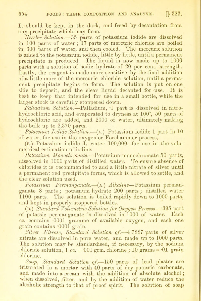 It should be kept in. the dark, and freed by decantation from any precipitate which may form. Nessler Solution.—35 parts of potassium iodide are dissolved in. 100 parts of water; 17 parts of mercuric chloride are boiled in 300 parts of water, and then cooled. The mercuric sohition is added to the potassium iodide, little by little, until a permanent precipitate is produced. The liquid is now made up to 1000 parts with a solution of sodic hydrate of 20 per cent, strength. Lastly, the reagent is made more sensitive by the final addition of a little more of the mercuric chloride solution, until a perma- nent precipitate begins to foi-m. The solution is put on one side to deposit, and the clear liquid decanted for use. It is best to keep that intended for use in a small bottle, while the larger stock is carefully stoppered down. Palladium Solution.—Palladium, '1 part is dissolved in uitro- hydrochloric acid, and evaporated to dryness at 100°, 50 pai'ts of hydrochloi-ic are added, and 2000 of water, ultimately making the bulk up to 2,370 parts. Potassium Iodide Solution.—(a.) Potassium iodide 1 part in 10 of water, for use in the oxygen or Forchammer process. (b.) Potassium iodide 1, water 100,000, for use in the volu- metrical estimation of iodine. Potassium Monochromate.—Potassium monochromate 50 parts, dissolved in 1000 parts of distilled water. To ensure absence of chlorides it is recommended to add a little nitrate of silver until a permanent red ^precipitate forms, which is allowed to settle, and the clear solution used. Potassium Permanganate.—(a.) Alkaline—Potassium perman- ganate 8 parts ; jpotassiiim hydrate 200 parts ; distilled water 1100 parts. The solution is boiled rapidly down to 1000 parts, and kept in properly stoppered bottles. (b.) Standard Volumetric Solution for Oxygen Process—SOo part of potassic permanganate is dissolved in 1000 of water. Each cc. contains -0001 gramme of available oxygen, and each one grain contains -0001 grain. Silver Nitrate, Standard Solution of.—4-7887 parts of silver nitrate are dissolved in pare water, and made up to 1000 parts. The solution may be standardised, if necessary, by the sodium chloride solution, 1 cc. - -001 grm. chlorine ; 10 grains - -01 grain chlorine. Soaj), Standard Solution of.—150 parts of lead plaster are triturated in a mortar with 40 parts of dry potassic carbonate, and made into a cream with the addition of absolute alcohol; when dissolved, filter, and by the addition of water reduce the alcoholic strength to that of proof spirit. The solution of soaiJ