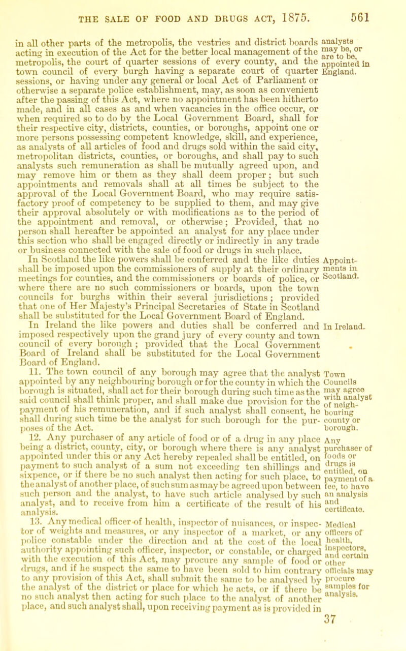 in all other parts of the metropolis, the vestries and district boards analysts acting in execution of the Act for the better local management of the ^g^'t^ ^6°^ metropolis, the court of quarter sessions of every county, and the appointed in town council of every burgh having a separate court of quarter i^igiand. sessions, or having under any general or local Act of Parliament or otherwise a separate police establishment, may, as soon as convenient after the passing of this Act, where no appointment has been hitherto made, and in all cases as and when vacancies in the office occur, or when required so to do by the Local Government Board, shall for their respective city, districts, cotmties, or boroughs, appoint one or more persons possessing competent knowledge, skill, and experience, as analysts of all articles of food and drugs sold within the said city, metropolitan districts, counties, or boroughs, and shaU pay to such analysts such remtmeration as shall be mutually agreed upon, and may remove him or them as they shall deem proper; lout such appointments and removals shall at all times be subject to the approval of the Local Government Board, who may require satis- factory proof of competency to be supplied to them, and may give their approval absolutely or with modifications as to the period of the appointment and removal, or otherwise; Provided, that no person shall hereafter be appointed an analyst for any place under this section who shall be engaged directly or indirectly in any trade or business connected with the sale of food or drugs in such place. In Scotland the like powers shall be conferred and the like duties Appoint- shall be imposed upon the commissioners of supply at their ordinary ments in. meetings for counties, and the commissioners or boards of poUce, or Scotland, where there are no such commissioners or boards, upon the town councils for burghs within their several jurisdictions; provided that one of Her Majesty's Principal Secretaries of State in Scotland shall be substituted for the Local Government Board of England. In Ireland the like powers and duties shall be conferred and In Ireland, imposed respectively upon the grand jury of every county and town council of every borough ; provided that the Local Government Board of Ireland shall be substituted for the Local Government Board of England. 11. The town council of any borough may agree that the analyst Town appointed by any neighbouring borough or for the county in which the Councils l iorough is situated, shall act for their borough during such time as the ™?y '^S'''?® said council shall think proper, and shall make due provision for the oYnoich payment of his remuneration, and if such analyst shall consent, he boming .shall d>n-ing such time be the analyst for such borough for the pur- county or poses of the Act. borough. 12. Any purchaser of any article of food or of a drug in .my place Any being a district, county, city, or borough where there is any analyst purchaser of appointed under this or any Act hereby repealed shall be entitled, on 'oo''** payment to such analyst of a sum not exceeding ten shillings and '.InfiVf „„ sixpence, or if there I)e no such analyst then acting for such place, to Vriymonio!a, the .analyst of another place, of such sum .as may be agreed upon between foo, to havo such ])erson .and the analyst, to havo such article analysed liy such an analysis analyst, and to receive from him a certificate t)f the result of his ■'!.„ , .analysis. cortinoato. 1:5. Any medical officer of health, inspector of nuisances, or inspoc- Medical tor of weights and measures, or any insiiector of a m.arket, or any offlcers of l)olice constable under the direction and at the cost of the h)cal .'^alth, authority ai)pointing such officer, insi)ector, or constable, or charged n^l'''}'?', with the execution of this Act, may procure any sample of food or „thor° drugs, and if he suspect the same to have been sold to him contrary ollloials may to any provision of this Act, sh.all submit the same to be .an.alysed by promiro the aii.alyst of the district or place for which he acts, or if there be 'P'o for no such analyst then .acting for Hiich placu; to the .analyst of another '^''y^''- place, and such analyst shall, upon receiving payment as is provided in 37