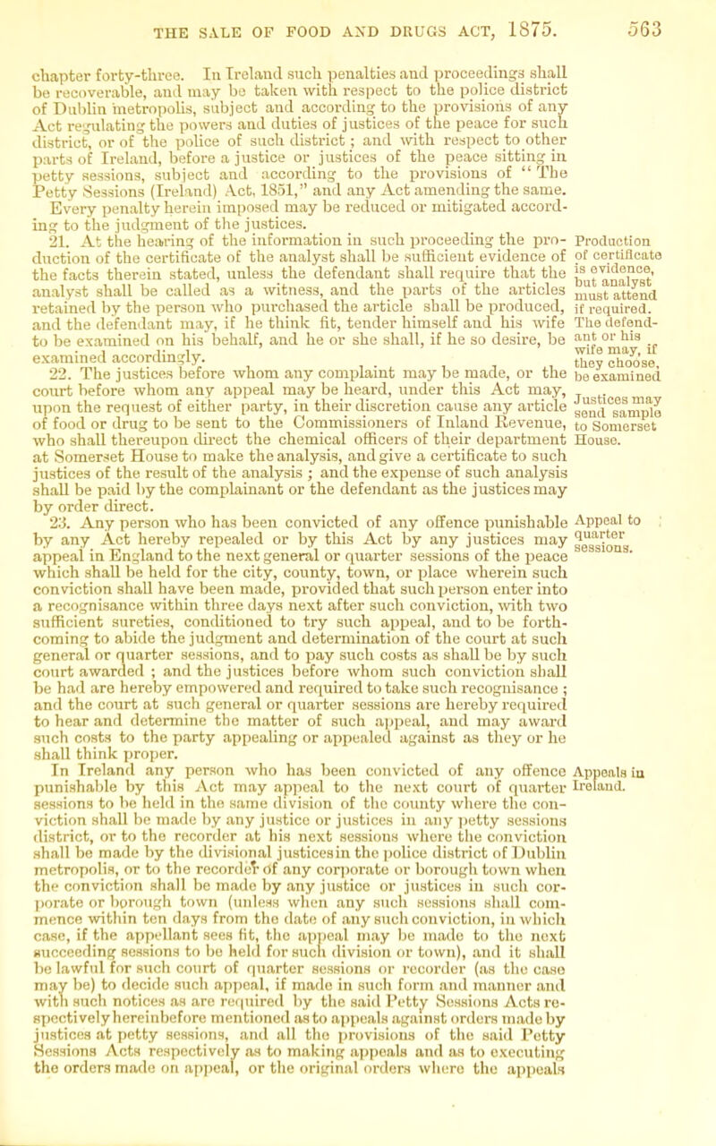 chapter forty-throe. In Ireland sucli penalties and proceedings shall be recoverable, and may be taken with respect to the police district of DubUn metropolis, subject and according to the provisions of any Act regulating the powers and duties of justices of the peace for such district, or of the police of such district ; and with respect to other parts of Ireland, before a justice or justices of the peace sitting in petty sessions, subject and according to the provisions of  The Petty Sessions (Ireland) Act, 1851, and any Act amending the same. Every penalty herein imposed may be reduced or mitigated accord- ing to the judgment of the justices. 21. At tile hearing of the information in such proceeding the pro- Production duction of the certifieate of the analyst shall be sufficient evidence of of certiflcato the facts therein stated, unless the defendant shall require that the ? anX^at' analyst shall be called as a witness, and the parts of the articles ^^^^^ attend retained by the person who purchased the article shall be produced, if required, and the defendant may, if he think fit, tender himself and his wife Tlie defend- to be examined on his behalf, and he or she shall, if he so desire, be s'-d' 'li^ ] 1- 1 wife may, iC e.xammed accordmgly. _ fl^3 clioose, 22. The justices before whom any complaint maybe made, or the be examined court before whom any appeal may be heard, under this Act may, upon the request of either party, in their discretion cause any article gentx^gample of food or drug to be sent to the Commissioners of Inland Revenue, to Somerset who shall thereupon tlirect the chemical officers of their department House, at Somerset House to make the analysis, and give a certificate to such justices of the result of the analysis ; and the e.Kpense of such analysis shall be paid by the complainant or the defendant as the justices may by order direct. 23. Any person who has been convicted of any oEfence punishable Appeal to by any Act hereby repealed or by this Act by any justices may gggg^g*^ appeal in England to the next general or quarter sessions of the peace which shall be held for the city, county, town, or place wherein such conviction shall have been made, provided that such person enter into a recognisance within three days next after such conviction, vnth. two sufficient sureties, conditioned to try such appeal, and to be forth- coming to abide the judgment and determination of the court at such general or quarter sessions, and to pay such costs as shaU be by such court awarded ; and the justices before whom .such conviction sliaU he had are hereby empowered and required to take such recognisance ; and the court at such general or quarter sessions are hereby required to hear and determine the matter of such .appeal, and may award such costs to the party appealing or appealed against as they or he shall think jjroper. In Ireland any person who has been convicted of any oft'encc Appeals iu punishable by this Act may appeal to the ne.\t court of quarter Ireland, sessions to be held in the same divisicm of the comity where the con- viction shall 1)0 made by any justice or justices in .any i)etty sessions district, or to the recorder at his next sessions whore the c(mviction .shall be made by the divi.sional justices in the |)olice district of Dublin metropolis, or to the recorded-of any corjiorato or borough town when the conviction shall be made by .any justice or ju.sticos iu such cor- porate or borough town (unless when .any such sessions shall com- mence within ten days from the date of .any such conviction, in wbicli case, if the appellant sees fit, the apjieal may be made to the next Hucceeding sessions to be held for such <livision or town), and it shall be lawful for such court of quarter sessions or recorder (as the case may be) to decide such appeal, if made in such form and manmu' ami with such notices as are required by the said Petty Sessions Acts re- spectively hereinbefore mentioned as to appeals against orders made by justices at petty sessions, and all the provisions of the said Petty Sessions Acts respectively as to making appeals and as to executing the orders made on appeal, or the original orders where the appeals