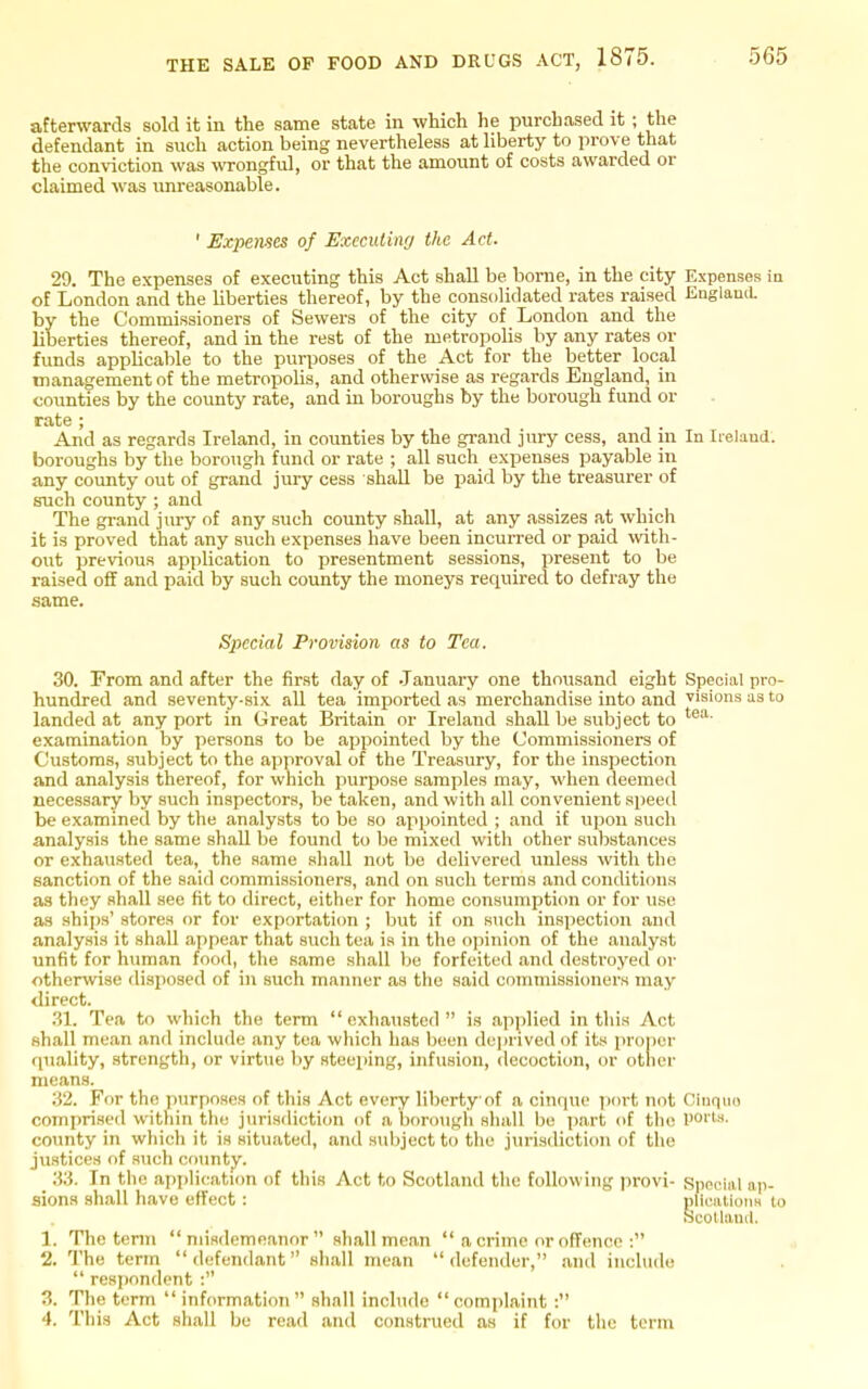 afterwards sold it in the same state in which he purchased it ; the defendant in such action being nevertheless at liberty to prove that the conviction was -wrongful, or that the amount of costs awarded or claimed was imreasonable. ' Expenses of Executing the Act. 29. The expenses of executing this Act shall be borne, in the city Expenses ia of London and the liberties thereof, by the consolidated rates raised JinglauiL by the Commissioners of Sewers of the city of London and the liberties thereof, and in the rest of the metropohs by any rates or funds applicable to the purposes of the Act for the better local management of the metropolis, and otherwise as regards England, in counties by the county rate, and in boroughs by the borough fund or rate ; And as regards Ireland, in counties by the grand jury cess, and in In Ireland, boroughs by the borough fund or rate ; all such expenses payable in any county out of grand jury cess shall be paid by the treasurer of such county ; and The gi-and jury of any such county shall, at any assizes at which it is proved that any such expenses have been incun-ed or paid ^vith- out previous apjilication to presentment sessions, present to be raised off and paid by such county the moneys requii-ed to defray the same. Special Provision as to Tea. 30. From and after the first day of .January one thousand eight Special pro- hundred and seventy-six aU tea imported as merchandise into and visions us to landed at any port in Great Britain or Ireland shall be subject to examination by persons to be appointed by the Commissioners of Customs, subject to the approval of the Treasury, for the inspection and analysis thereof, for which purpose samples may, when deemed necessary by such inspectors, be taken, and with all convenient speed be examined by the analysts to be so appointed ; and if vipou such a,nalysis the same shall be found to be mixed with other substances or exhausted tea, the same shall not be delivered unless with the sanction of the said commissioners, and on such terms and conditions as they shall see fit to direct, either for home consumption or for use as ships' stores or for exportation ; but if on such inspection and analysis it shall appear that such tea is in the opinion of the analyst unfit for human food, the same shall Ije forfeited and destroyed or otherwise disposed of in such manner as the said commissioners may direct. .31. Tea to which the term  exhausted  is applied in this Act shall mean and include any tea which has been deju'ived of its proper rpiality, strength, or virtue by steeping, infusion, decoction, or otlier means. 32. For the purposes of this Act evo!ry liberty of a cinque port not Cinqiio comprised witliin the jurisdiction of a bnrougii shall be part of the ports, county in which it is situated, and subject to the jurisdiction of the justices of such coimty. Xi. In the application of this Act to Scotland the following provi- Special ap- sions .shall liave effect : plIciilioTis to SeoHaml. 1. The tenn misdemeanor shall mean  a crime or offence : 2. The term  defendant shall mean defender, and include  respondent : 3. The term  information shall include complaint : 4. This Act shall be read and construed as if for the term