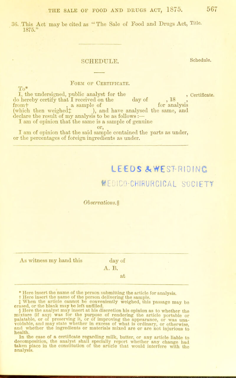 36. This Act may be cited as  The Sale of Food and Drugs Act, Title. 1875. SCHEDULE. Schedule. EoEJi OP Certificate. To* I, the undersigned, public analyst for the , Certificate, do hereby certify that I received on the day of , 18 , fi-omi- , a sample of for analysis (which then weighed^ ), and have analysed the same, and declare the result of my analysis to be as follows :— I am of opinion that the same is a samjile of genuine I am of opinion that the said sample contained the parts as under, or the percentages of foreign ingredients as under. LEEDS J<WES7-RI0INC WEDICO-CHIRURCICAL h-OCIETY Observations.^ As witness my hand this day of A. B. at * Hero insert the name of tho person submitting the article for analysis. t Hero insert the name of the person dolivoring the sample. t When tho article cannot ho conveniently weighed, this passage may ho erased, or the blank may be left unfilled. § Here tho analyst may insert at his discretion his opinion as to whether tho mixture (if any) was for the pun)osc of rendering the article ))orl!iblo or palatable, or of preserving it, or of improving tho appearance, or was una- voidable, and may state whether in excess of what is ordinary, or otliorwiso, and whether tho Ingredients or materials mi.xed are or aro not injurious to health. In the case of a certificate regarding millc, butter, or any article liable to decomposition, tho analyst shall specially report whether any change had taken place in the constitution of tho article that would Inlei-fero with the analysis.