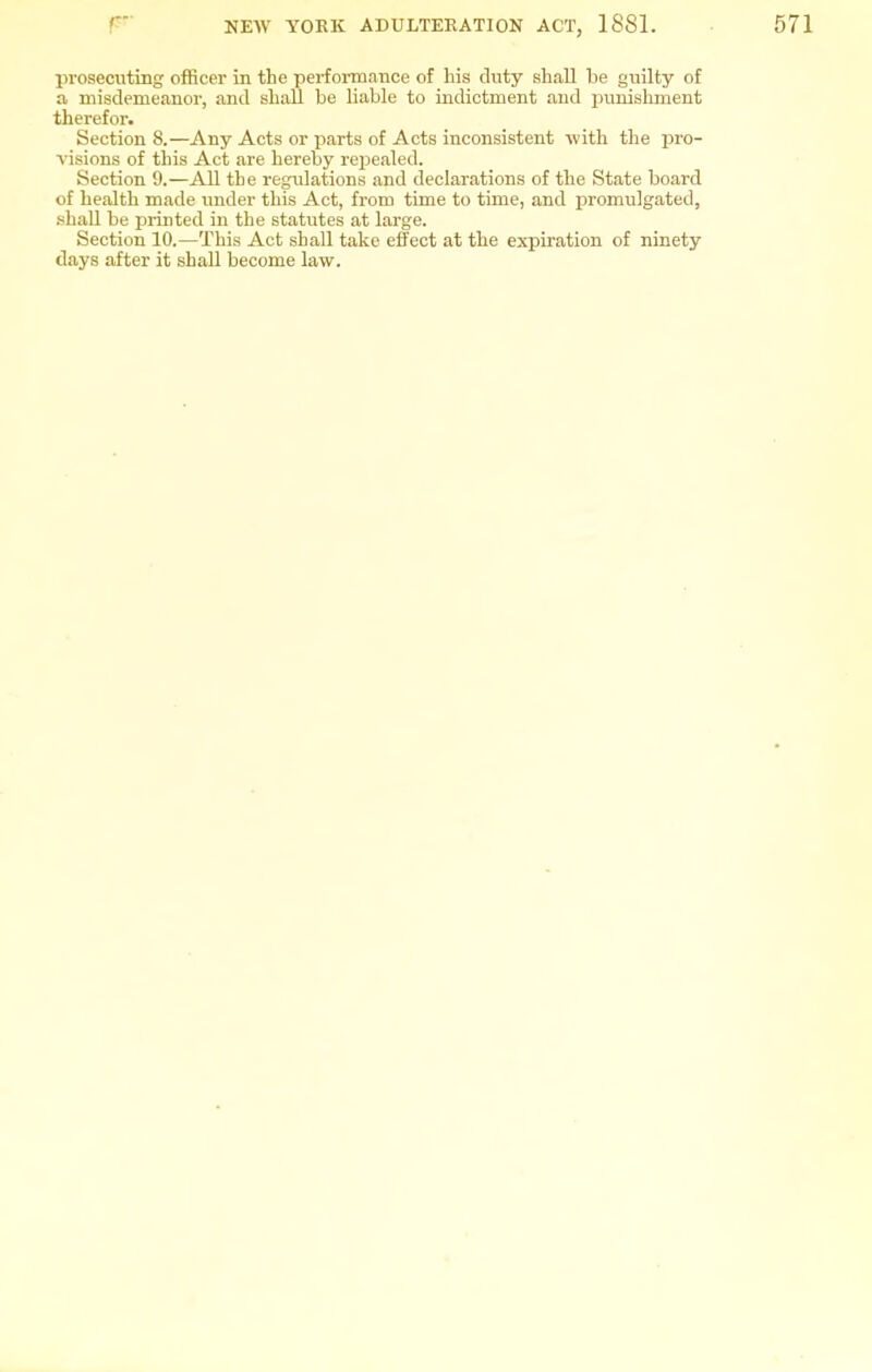prosecuting officer in the performance of his duty shall be guilty of a misdemeanor, and shaU be liable to indictment and punishment therefor. Section 8.—Any Acts or parts of Acts inconsistent with the pro- visions of this Act are hereby repealed. Section 9.—All the regulations and declarations of the State board of health made under this Act, from time to time, and promulgated, shall be printed in the statutes at large. Section 10.—This Act shall take efi'ect at the expiration of ninety days after it shall become law.