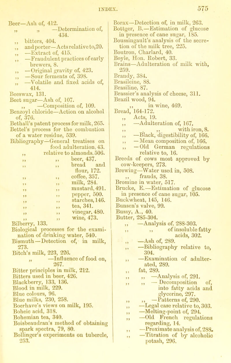 Beer—Ash of, 412. ,, ,, —Determination of, 434. ,, bitters, 404. ,, andporter—Acts relative to,20. ,, —Exti-act of, 415. ,, —Fraudulent i^ractices of early- brewers, S. ,, —Original gravity of, 423, ,, —Sour ferments of, 39S. „ —Volatile and fixed acids of, 414. Beeswax, 131. Beet sugar—Ash of, 107. ,, —Composition of, 109. Benzoyl chloride—Action on alcohol of, 37G. Bethall's patent process for milk, 2G3. Battel's process for the combustion of a water residue, 539. Bibliography—General treatises on food adulteration, 43. ,, relative to almonds, 506. ,, ,, beer, 437. ,, ,, bread and flour, 172. ,, ,, coifee, 357. milk, 284. ,, ,, mustard, 491. ,, ,, pepper, 500. ,, ,, starches, 146. )} J y i^BHij 34-1, ,, ,, vinegar, 480. ,, ,, wine, 473. Bilberry, 133. Biological processes for the exami- nation of drinking water, 540. Bismuth—Detection of, in milk, 273. Bitch's mUk, 223, 226. „ —Influence of food on, 267. Bitter principles in milk, 212. Bitters used in beer, 42G. Blackberry, 133, 136. Blood in milk, 229. Blue colours, 06. Blue milks, 230, 258. Bocrhave's views on milk, 195. Boheic acid, 318. Bohemian tea, 340. Boisbcaudran's method of obtaining spark spectra, 79, 80. Bollinger's experiments ou tubercle, 253.' Borax—Detection of, in milk, 263. Bottger, B.—Estimation of glucose in presence of cane sugar, 185. Boussingault's analysis of the secre- tion of the milk tree, 225. Boutrou, Charlard, 40. Boyle, Hon. Robert, 33. Brains—Adulteration of milk with, 259. Brandy, 384. Brasileiue, 88. Brasiline, 87. Brassier's analysis of cheese, 311. Brazil wood, 94. ,, in wine, 469. Bread, 164-172. ,, Acts, 19. ,, —Adulteration of, 167. ,, , ,, with iron, 8. ,, —Black, digestibility of, 166. ,, —Mean composition of, 166. ,, —Old German regulations relative to, 16. Breeds of cows most approved by cow-keepers, 273. Brewing—Water used in, 508. ,, frauds, 38. Bromine in water, 517. Brucke, E.—Estimation of glucose in presence of cane sugar, 105. Buckwheat, 145, 146. Bunsen's valve, 99. Bussy, A., 40. Butter, 285-304. —Analysis of, 288-303. ,, ,, of insoluble fatty acids, 302. „ —Ash of, 289. ,, —Bibliography relative to, 304. ,, —Examination of adulter- ated, 289. ,, fat, 289. ,, ,, —Analysis of, 291. ,, ,, — Decomposition of, into fatty acids and glycerine, 297. „ ,, —Patterns of, 290. ,, —Legal case relative to, 303. ,, —Melting-point of, 294, ,, —Old French regulations regarding, 14. ,, —Proximate analysis of, 288. ,, —Titration of by alcoholic potash, 296.