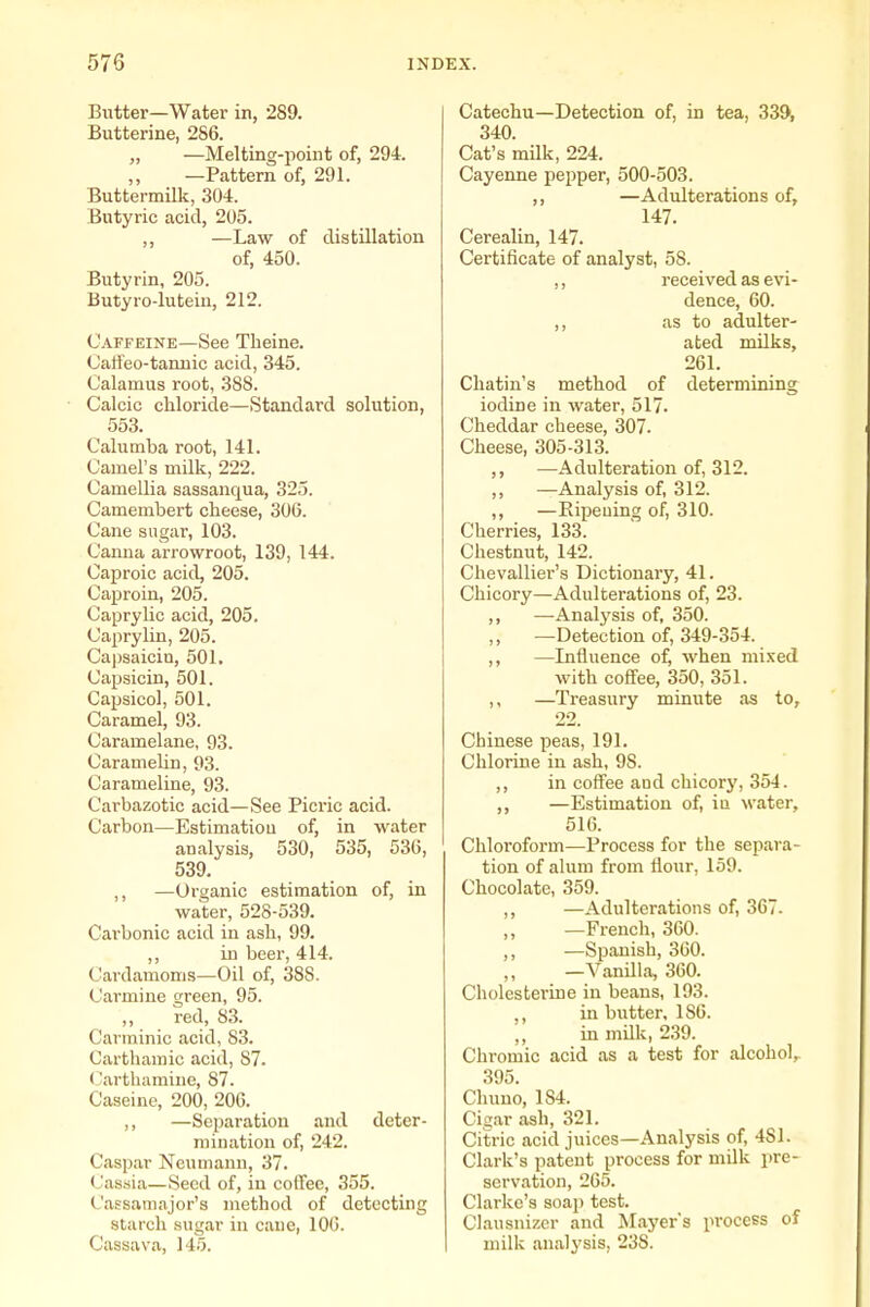 Butter—Water in, 289. Butterine, 286. „ —Melting-point of, 294. —Pattern of, 291. Buttermilk, 304. Butyric acid, 205. ,, —Law of distillation of, 450. Butyrin, 205. Butyro-lutein, 212. Caffeine—See Tlieine. Caffeo-tannic acid, 345. Calamus root, 388. Calcic chloride—Standard solution, 553. Calumba root, 141. Camel's milk, 222. Camellia sassanqua, 325. Camembert cheese, 306. Cane sugar, 103. Canna arrowroot, 139, 144. Caproic acid, 205. Caproin, 205. Caprylic acid, 205. Caprylin, 205. Ca|)saicin, 501, Capsicin, 501. Capsicol, 501. Caramel, 93. Caramelane, 93. Caramelin, 93. Carameline, 93. Carbazotic acid—See Picric acid. Carbon—Estimatiou of, in water analysis, 530, 535, 536, 539. ,, —Organic estimation of, in water, 528-539. Carbonic acid in ash, 99. ,, in beer, 414. Cardamoms—Oil of, 388. Carmine green, 95. red, S3. Carminic acid, S3. Carthamic acid, 87. (Jarthamine, 87. Caseine, 200, 206. ,, —Separation and deter- mination of, 242. Caspar Neumann, 37. Cassia—Seed of, in coffee, 355. Cassamajor's method of detecting starch sugar in cane, 106. Cassava, 145. Catechu—Detection of, in tea, 33J>, 340. Cat's milk, 224. Cayenne pepper, 500-503. ,, —Adulterations of, 147. Cerealin, 147. Certificate of analyst, 58. ,, received as evi- dence, 60. ,, as to adulter- ated milks, 261. Chatin's method of determining iodine in water, 517. Cheddar cheese, 307. Cheese, 305-313. ,, —Adulteration of, 312. ,, —Analysis of, 312. ,, —Eipeuing of, 310. Cherries, 133. Chestnut, 142. Chevallier's Dictionary, 41. Chicory—Adulterations of, 23. ,, —-Analysis of, 350. ,, —Detection of, 349-354. ,, —Influence of, when mixed with coffee, 350, 351. ,, —Treasury miniite as to, 22. Chinese peas, 191. Chlorine in ash, 98. ,, in coffee and chicory, 354. —Estimation of, in water, 516. Chloroform—Process for the separa- tion of alum from fiour, 159. Chocolate, 359. ,, —Adulterations of, 367. —French, 360. ,, —Spanish, 360. —Vanilla, 360. Cholesterine in beans, 193. ,, in butter, 186. in milk, 239. Chromic acid as a test for alcohol,. 395. Chuno, 184. Cigar ash, 321. Citric acid juices—Analysis of, 481. Clark's patent process for milk pre- servation, 265. Clarke's soap test. Clausnizcr and Mayers process of milk analysis, 238.