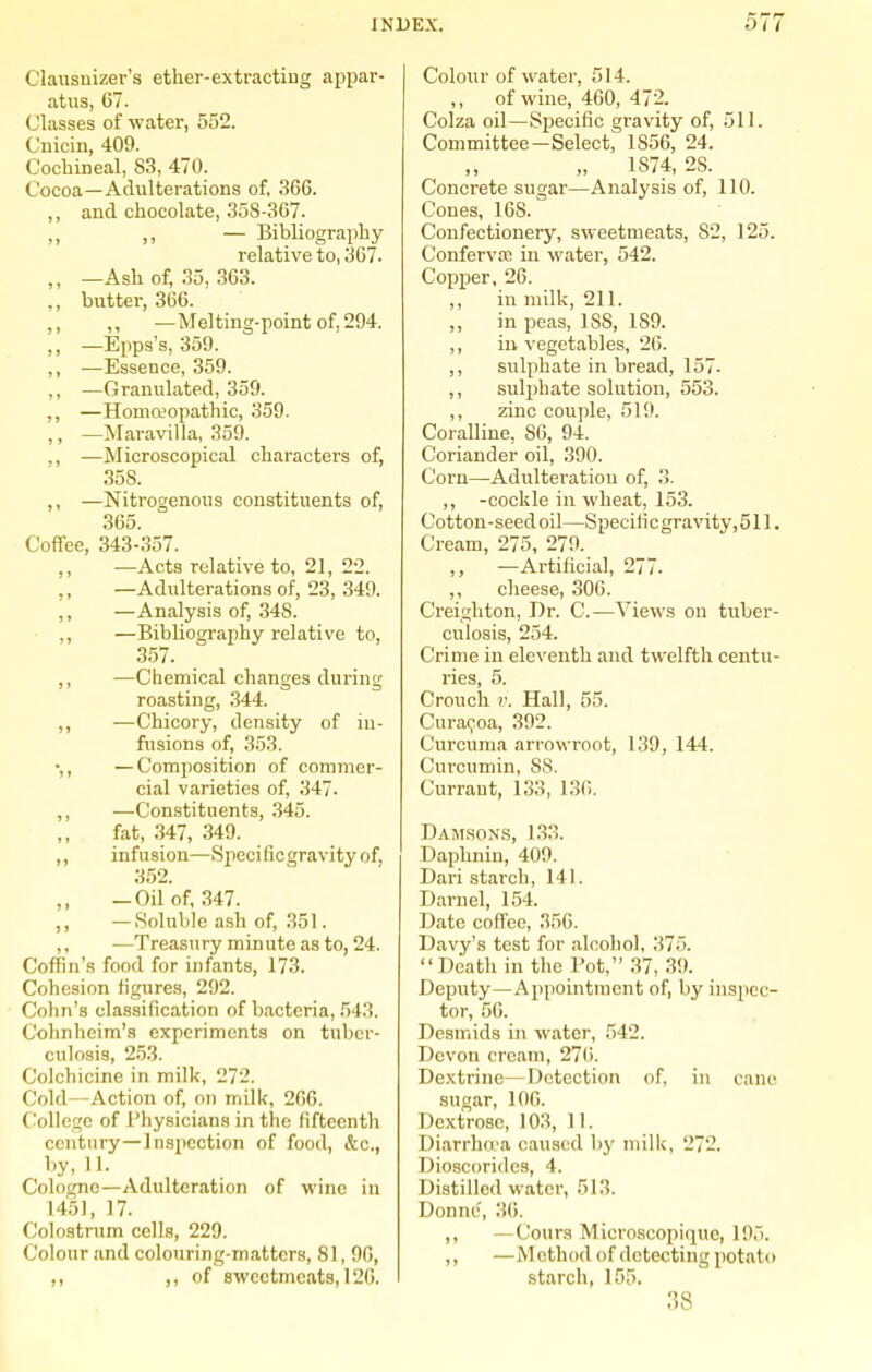 Clausnizer's ether-extractiug appar- atus, 67. Classes of water, 552. Cnicin, 409. Cochineal, 83, 470. Cocoa—Adulterations of, 36G. ,, and chocolate, 358-367. — Bibliography relative to, 3C7. ,, —Ash of, 35, 363. ,, butter, 366. ,, ,, —Melting-point of, 294. ,, —Epps's, 359. ,, —Essence, 359. ,, —Granulated, 359. ,, —Homeopathic, 359. ,, —Maravilla, 359. ,, —Microscopical characters of, 358. ,, —Nitrogenous constituents of, 365. Coffee, 343-357. —Acts relative to, 21, 22. ,, —Adulterations of, 23, 349. ,, —Analysis of, 348. ,, —Bibliography relative to, 357. ,, —Chemical changes during roasting, 344. ,, —Chicory, density of in- fusions of, 353. •,, —Composition of commer- cial varieties of, 347. ,, —Constituents, 345. fat, .347, 349. ,, infusion—Specificgravityof, 3.52. — Oil of, 347. ,, —Soluble ash of, 351. ,. —Treasury minute as to, 24. Coffin's food for infants, 173. Cohesion figures, 292. Cohn's classification of bacteria, .543. Cohnheim's experiments on tuber- culosis, 2.53. Colchicine in milk, 272. Cold—Action of, on milk, 26G. College of Physicians in the fifteenth century-Inspection of food, &c., by, 11. Cologne—Adulteration of wine in 1451, 17. Colostrum cells, 229. Colour and colouring-matters, 81, 96, ,, of sweetmeats, 126. Colour of water, 514. ,, of wine, 460, 472. Colza oil—Specific gravity of, 511. Committee—Select, 1856, 24. „ 1874, 28. Concrete sugar—Analysis of, 110. Cones, 168. Confectionery, sweetmeats, 82, 125. Confervaj in water, 542. Copper, 26. ,, in milk, 211. „ in peas, 188, 189. ,, in vegetables, 26. ,, sulphate in bread, 157- ,, sulphate solution, 553. ,, zinc couple, 519. Coralline, 86, 94. Coriander oil, 390. Corn—Adulteration of, 3. ,, -cockle in wheat, 153. Cotton-seed oil—Speciti c gravity, 511. Cream, 275, 279. ,, —Artificial, 277. ,, cheese, 306. Ci'eighton, Dr. C.—Views on tuber- culosis, 254. Crime in eleventh and twelfth centu- ries, 5. Crouch V. Hall, 55. Cura(;oa, 392. Curcuma arrowroot, 139, 144. Curcumin, 88. Currant, 133, 13(1. Daai,son.s, 1.33. Daphnin, 409. Dari starch, 141. Darnel, 154. Date coffee, 350. Davy's test for alcohol, 375. Death in the I'ot, 37, 39. Deputy—Aiipointraent of, by inspec- tor, 56. Desmids in water, .542. Devon cream, 27(>. De.xtrine—Detection of, in cane sugar, 106. Dextrose, 103, 11. Diarrha'a caused by milk, 272. Dioscoridcs, 4. Distilled water, 513. Donne, '.W. ,, —Cours Microscopiquc, 19.). ,, —Method of detecting potato starch, 155. 38