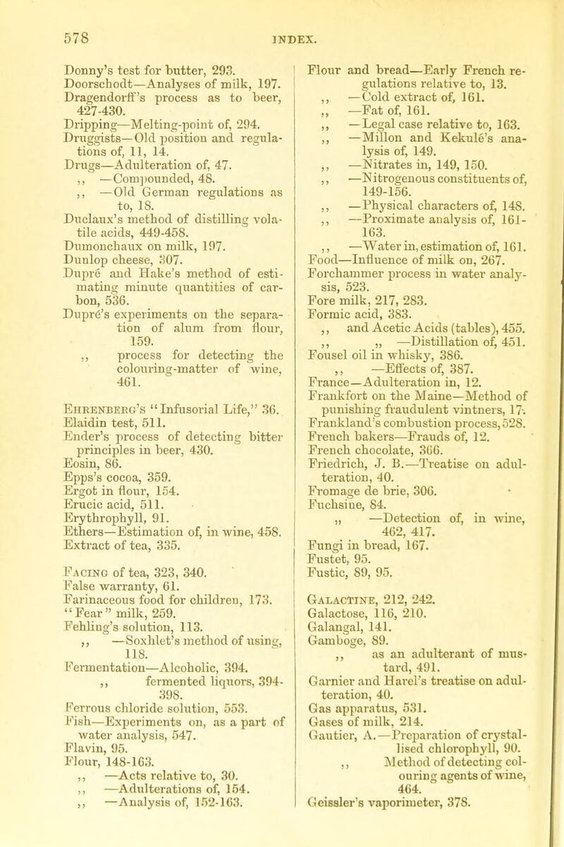 Donny's test for butter, 293. I Doorschodt—Analyses of milk, 197. ! Dragendorff's process as to beer, 427-430. Dripping—Melting-point of, 294. Druggists—Old position and regula- tions of, 11, 14. Drugs—Adulteration of, 47. ,, —Com])ounded, 48. ,, —Old German regulations as to, 18. Duclaux's method of distilling vola- tile acids, 449-458. Dumonchaux on milk, 197. Dunlop cheese, 307. Dupre and Hake's method of esti- mating minute quantities of car- bon, 536. Duprd's experiments on the separa- tion of alum from flour, 159. ,, process for detecting the colouring-matter of wine, 461. Eheenbeeg's Infusorial Life, 36. Elaidin test, 511. Ender's process of detecting bittei- principles in beer, 430. Eosin, 86. Epps's cocoa, 359. Ergot in flour, 154. Erucic acid, 511. Erythrophyll, 91. Ethers—Estimation of, in wine, 458. Extract of tea, 335. Facing of tea, 323, 340. False warranty, 61. Farinaceous food for children, 173. Fear milk, 259. Fehling's solution, 113. —Soxhlet's method of using, 118. Fermentation—Alcoholic, 394. ,, fermented liquors, 394- 398. Ferrous chloride solution, 553. Fish—Experiments on, as a part of water analysis, 547. Flavin, 95. Flour, 148-1G3. ,, —Acts relative to, 30. ,, —Adulterations of, 154. ,, —Analysis of, 152-163. Flour and bread—Early French re- gulations relative to, 13. ,, —Cold extract of, 161. „ —Fat of, 161. ,, —Legal case relative to, 163. ,, —Millon and Kekule's ana- lysis of, 149. ,, —Nitrates in, 149, 150. ,, —ISIitrogenous constituents of, 149-156. ,, —Physical characters of, 148. ,, —Proximate analysis of, 161- 163. ,, —Water in, estimation of, 161. Food—Influence of milk on, 267. Forchammer process in water analy- sis, 523. Fore mUk, 217, 283. Formic acid, 383. ,, and Acetic Acids (tables), 455. ,, „ —Distillation of, 451. Fousel oil in whisky, 386. —Eflects of, 387. France—Adulteration in, 12. FraiLkfort on the Maine—Method of punishing fraudulent vintners, 17-. Frankland's combustion process, 528. French bakers—Frauds of, 12. French chocolate, 366. Friedrich, J. B.—Ti-eatise on adul- teration, 40. From age de brie, 306. Fuchsiue, 84. „ —Detection of, in wine, 462, 417. Fungi in bread, 167. Fustet, 95. Fustic, 89, 95. GalacTine, 212, 242. Galactose, 116, 210. Galangal, 141. Gamboge, 89. ,, as an adulterant of mus- tard, 491. Gamier and Harel's treatise on adul- teration, 40. Gas apparatus, 531. Gases of milk, 214. Gauticr, A.—Preparation of crystal- lised chlorophyll, 90. Method of detecting col- ouring agents of wine, 464. Geissler's vaporimeter, 378.