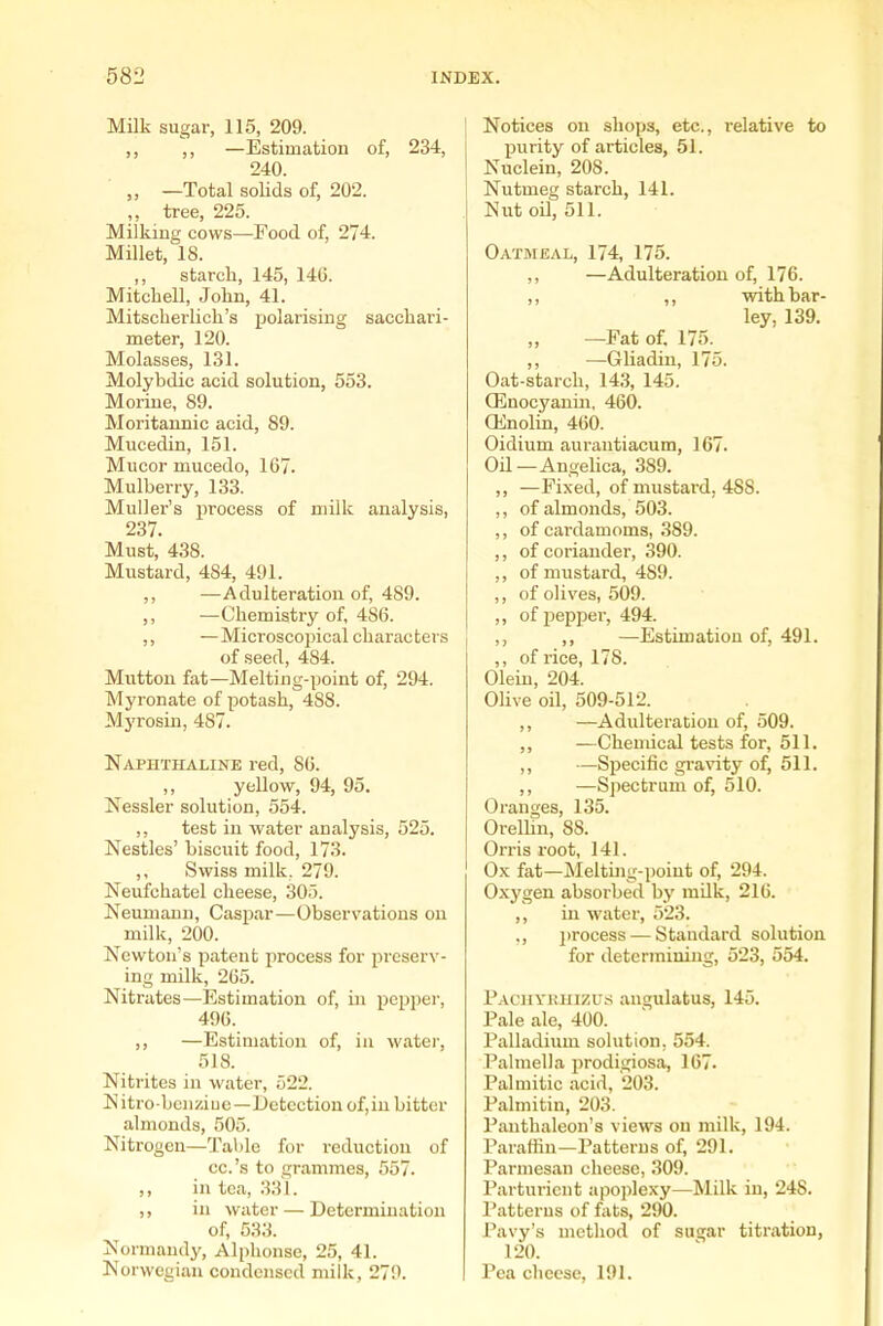 Milk sugar, 115, 209. ,, ,, —Estimation of, 234, 240. „ —Total solids of, 202. „ tree, 225. Milking cows—Pood of, 274. Millet, 18. ,, starch, 145, 14C. Mitchell, John, 41. Mitscherlich's polarising sacchari- meter, 120. Molasses, 131. Molybdic acid solution, 553. Moriue, 89. Moritannic acid, 89. Mucedin, 151. Mucor mucedo, 167. Mulberry, 133. MuUer's process of milk analysis, 237. Must, 438. Mustard, 484, 491. ,, —Adulteration of, 489. ,, —Chemistry of, 486. ,, —Microscopical characters of seed, 484. Mutton fat—Melting-point of, 294. Myronate of potash, 488. Myrosin, 487. Naphthaline red, 86. ,, yellow, 94, 95. Nessler solution, 554. ,, test in water analysis, 525. Nestles' biscuit food, 173. ,, Swiss milk. 279. Neufchatel cheese, 305. Neumann, Caspar—Observations on milk, 200. Newton's patent process for preserv- ing milk, 265. Nitrates—Estimation of, in pepper, 496. ,, —Estimation of, in water, 518. Nitrites in water, 522. Nitro-bcn/iue—Detection of,iu bitter almonds, 505. Nitrogen—Table for reduction of cc.'s to grammes, 557. ,, in tea, 331. ,, in water — Determination of, 533. Normandy, Alphonse, 25, 41. Norwegian condensed milk, 279. Notices on shops, etc., relative to purity of articles, 51. Nuclein, 208. Nutmeg starch, 141. Nut oO, 511. Oatmeal, 174, 175. ,, —Adulteration of, 176. ,, ,, with bar- ley, 139. —Fat of. 175. ,, —Gliadin, 175. Oat-starch, 14.3, 145. Q5nocyanui, 460. CEnolin, 460. Oidium aurautiacum, 167. Oil—Angehca, 389. ,, —Fixed, of mustard, 488. ,, of almonds, 503. ,, of cardamoms, 389. ,, of coriander, 390. ,, of mustard, 489. ,, of olives, 509. ,, of pepper, 494. ,, ,, —Estimation of, 491. ,, of rice, 178. Olein, 204. Olive oil, 509-512. ,, —Adulteration of, 509. ,, —Chemical tests for, 511. ,, —Specific gravity of, 511. ,, —Sjiectrum of, 510. Oranges, 135. Orelhn, 88. Orris root, 141. Ox fat—JNIelting-poiut of, 294. Oxygen absorbed by mQk, 216. ,, in water, 523. ., j)rocess — Standard solution for determiuing, 523, 554. Pachykiiizus angulatus, 145. Pale ale, 400. Palladium solution, 554. Pahnella prodigiosa, 167. Palmitic acid, 203. Palmitin, 203. Panthaleon's views on milk, 194. Paraffin—Patterns of, 291. Parmesan cheese, 309. Parturient apoplexy—Milk in, 248. Patterns of fats, 290. Pavy's method of su^ar titration, 120. Pea cheese, 191.