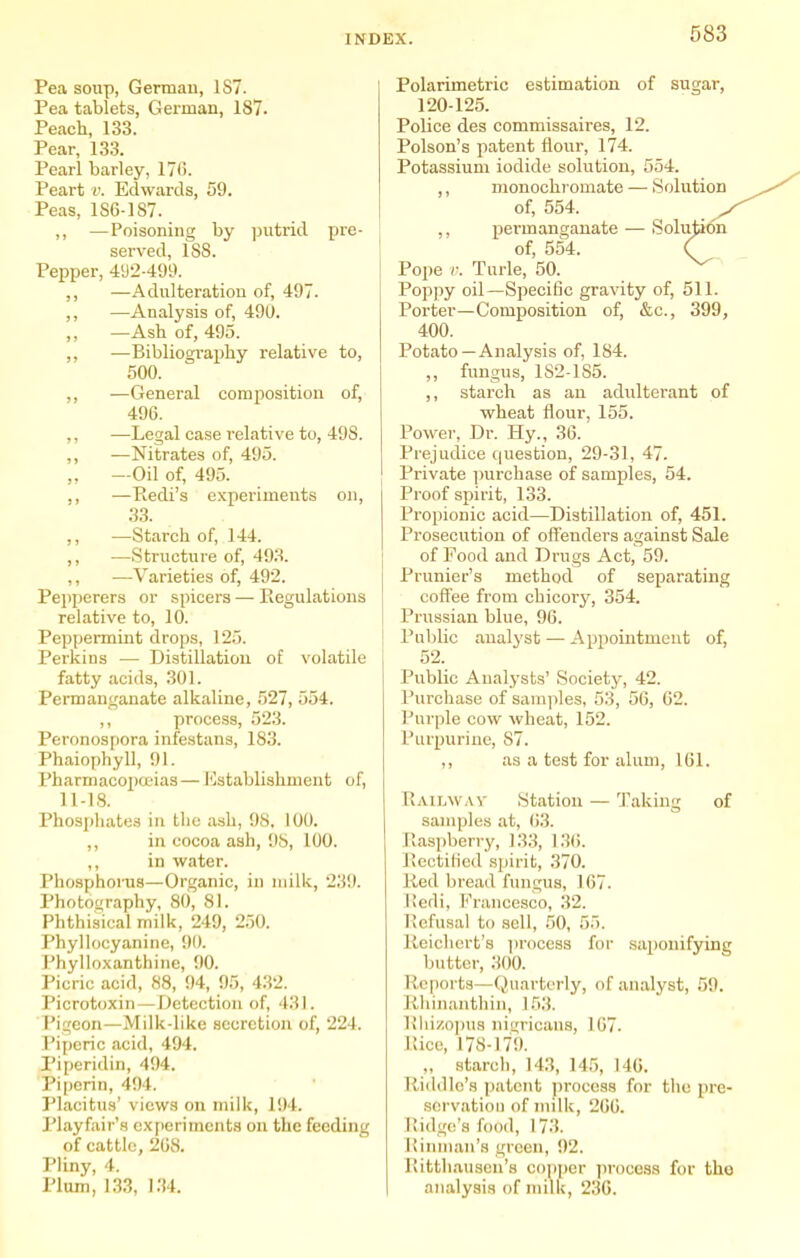 Pea soup, Germau, 1S7. Pea tablets, German, 187. Peach, 133. Pear, 133. Pearl barley, 17(). Peart v. Edwards, 59. Peas, 186-187. ,, —Poisoning by putrid pre- served, 188. Pepper, 4'J2-499. ,, —Adulteration of, 497. ,, —Analysis of, 490. ,, —Ash of, 495. ,, —Bibliograiihy relative to, 500. ,, ■—General composition of, 496. ,, —Legal case relative to, 498. ,, ■—Nitrates of, 495. „ —Oil of, 495. ,, —Piedi's experiments on, 3.3. ,, —Starch of, 144. ,, —Structure of, 493. ,, —Varieties of, 492. Pepperers or spicers — Regulations relative to, 10. Peppermint drops, 125. Perkins — Distillation of volatile fatty acids, 301. Permanganate alkaline, 527, 554. ,, process, 523. Peronospora infestans, 183. Phaiophyll, 91. Pharmacopa'ias— iOstablishment of, 11-18. Phosphates in the ash, 98, 100. ,, in cocoa ash, 98, 100. ,, in water. Phosphorus—Organic, in milk, 239. Photography, 80, 81. Phthisical milk, 249, 250. Phyllocyanine, 90. Phyllo.xanthine, 90. Picric acid, 88, 94, 95, 432. Picrotoxin—Detection of, 431. Pigeon—Milk-like accretion of, 224. Pipcric acid, 494. Piperidin, 494. 'Piperin, 494. Placitus' views on milk, 194. Playfair's experiments on the feeding of cattle, 268. Pliny, 4. Plum, 133, 134. Polarimetric estimation of sugar, 120-125. Police des commissaires, 12. Poison's patent flour, 174. Potassium iodide solution, 554. ,, monochromate — Solution of, 554. ^ ,, permanganate — Solirtatm of, 554. C Pope V. Turle, 50. Poppy oil—Specific gravity of, 511. Porter—Composition of, &c., 399, 400. Potato—Analysis of, 184. „ fungus, 182-185. ,, starch as an adrdterant of wheat flour, 155. Power, Dr. Hy., 36. Prejudice question, 29-31, 47. Private ])urchase of samples, 54. Proof spirit, 133. Propionic acid—Distillation of, 451. Prosecution of offenders against Sale of Food and Drugs Act, 59. Prunier's method of separating coff'ee from chicory, 354. Prussian blue, 96. Pnljlic analyst — Appointment of, 52. Public Analysts' Society, 42. Purchase of samjiles, 53, 56, 62. Purple cow wheat, 152. Piirpuriiie, 87. ,, as a test for alum, 161. Railwav Station — Taking of samples at, (i3. ilaspberry, 133, 1.3<;. iiectilicd spirit, 370. Red bread fungus, 167. Redi, Francesco, 32. Refusal to sell, 50, 55. Reichort's process for saponifying butter, 300. Reports—Quarterly, of analyst, 59. Rhinanthin, 153. Riii/.opus nigricans, 167. Rice, 178-179. ,, starch, 143, 145, 146. Riddle's patent process for the pre- servation of milk, 266. Ridge's food, 173. Kininan'a green, 92. Ritthausen's copper ]iroccss for the analysis of milk, 236.