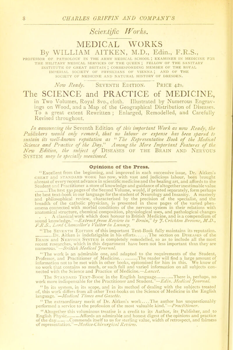 Scientific JVorks. MEDICAL WORKS By WILLIAM AITKEN, M.D., Edin., F.R.S., PROFESSOR OP PATHOLOGV IN THE ARMY MEDICAL SCHOOL; EXAMINER IX MEDICINE FOR THE MILITARY MEDICAL SERVICES OF THE (JUEEN ; FELLOW OF THE SANITARY INSTITUTE OF GREAT BRITAIN ; CORRESPONDING MEMBER OF THE ROYAL IMPERIAL SOCIETY OF PHYSICIANS OF VIENNA ; AND OF THE SOCIETY OF MEDICINE AND NATL'RAL HISTORY OF DRESDEN. Now Ready. Seventh Edition. Price 42s. The SCIENCE and PRACTICE of MEDICINE, in Two Volumes, Royal 8vo., cloth. Illustrated by Numerous Engrav- ings on Wood, and a Map of the Geogi'apliical Distribution of Disease?. To a great extent Rewritten ; Enlarged, Remodelled, and Carefullj- Revised throughout. In announcing the Seventh Edition of this impoi-tant Work as now Ready, the Publishers would, only remark, iliat no labour or expense has been spared to sustain its luell-known reputation as  The Representative Book of the Aledical Science and Practice 0/ the Day. Among the More Important Features of the New Edition, the subject of DISEASES OF THE BR.4.IN AND Nervous System may be specially mentioned. Opinions of the Press.  Excellent from the beginning, and improved in each successive issue, Dr. Aitken's f.REAT and STANDARD woKic has now, with vast and judicious labour, been brought abreast of everj' recent advance in scientific medicine and the healing art, and affords to the Student and Practitioner a store of knowledge and guidance of altogether inestimable value The hrst 530 pages of the Second Volume, would, if printed .separately, form perhaps the best text-book in our language for the student of Neurologj- and Insanity. A masterly and philosophical review, characterised by the precision of the specialist, and the breadth of the catholic physician, is presented in these pages of the varied phen- omena connected with morbid conditions of the nervous system in their relations with anatomical structure, chemical composition, physiological uses, and pathological changes . . A classical work which does honour to British Medicine, and is a compendium of sound knowledge.—Extract from Kcviciv in  ISrniii, by y. Cricltton iirowiic, M.D., F.R.S., Lord Clianccltor s Visitor in Lunacy. The Seventh Edition of this important Text-liook fully maintains its reputation. Dr. Aitkcn is indefatigable in his efforts The section on Diseases of the I'.R.MN and Nervous .System is completely remodelled, so as to include all the most recent researches, which in this department have been not less important than they are numerous.—Britisli Meiiicat Journal. The work is an admirable one, and adapted to the requirements of the Student, Professor, and Practitioner of Medicine The reader will find a large amount of information not to be met with in other books, epitomised for him in this. We know of no work that contains so much, or such full and varied information on all .subjects con- nected with the Science and Pr.actice of iNlcdicine.—irt;/tv/. The Standard Text-Booic in the English language There is, perhaps, no work more indispensable for the Practitioner and -Student.—Edin. Afcdicai journal.  In its system, in its scope, and in its method of dealing with the subjects treated of, this work differs from all other Text-books on the Science of Medicine in the English language. —Medical Tintes and Gazette. The extraordinary merit of Dr. Aitken's work....The author has unquestionably performed a service to the profession of the most valuable kind.—J'rac/itioju-r. Altogether this voluminous treatise is a credit to its Author, its Publisher, and to English Physic Affords an admirable and honest digest of the opinions and practice of the day ..Commends itself to us for sterling v.alue, width of retrospect, and fairness of representation.—Mcdico-C/iinirgicat Kcriew.