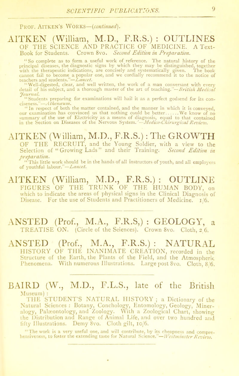 PKOF. AITKEN'S WOKKS—(coilfl/llted). AITKEN (William, M.D., F.R.S.) : OUTLINES OF THE SCIENCE AND PRACTICE OF MEDICINE. A Text- Book for Students. Crown 8vo. Secotid Edition in Preparation. So complete as to form a useful work of reference. The natural history of the principal diseases, the diagnostic signs by which they may l]e distinguished, together with the therapeutic indications, are concisely and systematically given. The book cannot fail to become a popular one, and we cordially recommend it to the notice of teachers and students.—Lancet. Well-digested, clear, and well written, the work of a man conversant with every detail of his subject, ami a thorough master of the art of teaching. '—British Medical yoicruat. Students preparing for examinations will hail it as a perfect godsend for its con- ciseness.—Atlieuteunt.  In respect of both the matter contained, and the manner in which it is conveyed, our e.vamination has convinced us that nothing cuuld be better We know of no summary of the use of El>:ctricity as a means of diagnosis, equal to that contained in the Section on Diseases of the Nervous System. '—Mcdico-CIiiriirgicat Rcjiciv. AITKEN (William, M.D., F.R.S.): The GROWTH OF THE RECRUIT, and the Youn^ Soldier, with a view to the Selection of  Growing Lads  and their Training-. Second Edition in preparation. This little work should be in the hands of all instructors of youth, and all employers of youthful labour.''—Lancet. AITKEN (William, M.D., F.R.S.) j OUTLINE FIGURES OF THE TRUNK OF THE HU.MAN BODY, on which to indicate the areas of physical signs in the Clinical Diagnosis of Disease. For the use of Students and Practitioners of Medicine. i/5. ANSTED (Prof., M.A., F.R.S,) : GEOLOGY, a TREATISE ON. {Circle of the Sciences). Crown Svo. Cloth, 2 6. ANSTED (Prof., M.A., F.R.S.) : NATURAL HISTORY OF THE INANIMATE CREATION, recorded in the Structure of the P^^arlh, the Plants of the F'ield, and the Atmospheric Phenomena. With numerous Illustrations. Large post Svo. Clotli, 8/6. BAIRD (W., M.D., F.L.S., late of the British Museum) : THE STUDENT'S NATURAL HISTORY; a Dictionary of the Natural Sciences : Botany, Conchology, lintomology, Geology, Miner- :tlogy, I'ahcontology, and Zoology. With a Zoological Chart, showing ihe Oistribulion and Range of Animal Life, and over two hundred and iilly Illustrations. Demy Svo. Cloth gilt, 10/6. The work is a very useful one, and will conlrihute, by its cheapness and compre- hensiveness, to foster the extending taste for Natural Science.—Wesiiiiinster Kcx icM.