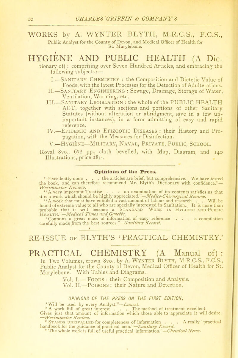 WORKS by A. WYNTER BLYTH, M.R.C.S., F.C.S., Public Analyst for the County of Devon, and Medical Officer of Health for St. Marj'lebone. HYGIENE AND PUBLIC HEALTH (A Die- tionary of) : comprising over Seven Hundred Articles, and embracing the following subjects:— I.—Sanitary Chemistry : the Composition and Dietetic Value of Foods, with the latest Processes for the Detection of Adulterations. II. —Sanitary Engineering : Sewage, Drainage, Storage of Water, Ventilation, Warming, etc. III. —Sanitary Legislation : the whole of the PUBLIC HEALTH ACT, together with sections and portions of other Sanitary- Statutes (without alteration or abridgment, save in a few un- important instances), in a form admitting of easy and rapid reference. IV. —Epidemic and Epizootic Diseases : their History and Pro- pagation, with the Measures for Disinfection. V. —Hygiene—Military, Nav.al, Private, Public, School. Roval 8vo., 672 pp., cloth bevelled, with Map, Diagram, and 140 Illustrations, price 28/-. Opinions of tbe Press.  Excellently done . . . the articles are brief, but comprehen.sive. We have tested the book, and can therefore recommend Mr. Blyth's Dictionary with confidence.— IVestiniiister Revieiu.  A very important Treatise ... an e.xamination of its contents satisfies us that it is a work which should be highly appreciated.—Mcdico-Chirtirgical Review.  A work that must have entailed a vast amount of labour and research . . Will be found of extreme value to all who are specially interested in Sanitation.^ It is more than probable that it will become a Standard Work in Hygiene and Public Health.—Medical Times ami Gazette. ' Contains a great mass of information of easy reference ... a compilation carefully made from the best sources.—Sauitaty Reco7-d. RE-ISSUE OF BLYTH'S 'PRACTICAL CHEMISTRY.' PRACTICAL CHEMISTRY (A Manual of) : In Two Volumes, crown 8vo., by A. Wynter Blyth, M.R.C.S., F.C.S., Public Analyst for the County of Devon, Medical Officer of Health for St. Marylebone. With Tables and Diagrams. Vol. I. — Foods : their Composition and Analysis. Vol. II.—Poisons : their Nature and Detection. OPINIONS OF THE PRESS ON THE FIRST EDITION. 'Will be used by every Analyst.—Laucct. A work full of great niterest . . . The method of treatment excellent Gives just that amount of information which those able to appreciate it will desire. — Wistminstcr Retneiu.  Stands UNKivALLED for completeness of information . . . A really ' practical handbook for the guidance of practical men.—Satiitajy Record. The whole work is full of useful practical information.' —C/u:»iicalNews.