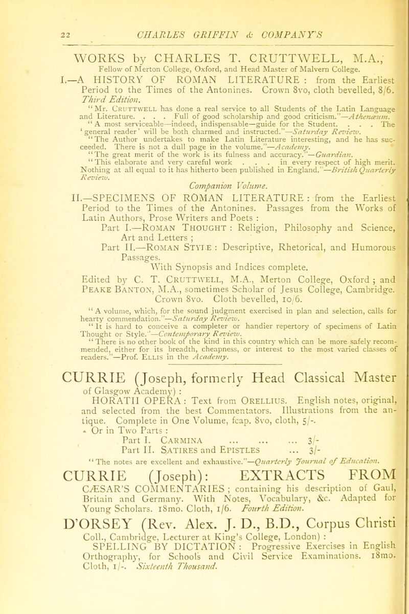 WORKS by CHARLES T. CRUTTWELL, M.A., Fellow of Merton College, Oxford, and Head Master of Malvern College. I.—A HISTORY OF ROMAN LITERATURE : from the Earliest Period to the Times of the Antonines. Crown 8vo, cloth bevelled, 8/6. Third Edition. Mr. Cruttwell has done a real .service to all Students of the Latin Language and Literature. . . . Full of good scholarship and good criticism.—Atkeiuemn. '* A most serviceable—indeed, indispensable—guide for the Student. . . . The 'general reader' will be both charmed and instructed.—SaUtrday Rtrz'iczv. The Author undertakes to make Latin Literature interesting, and he has suc- ceeded. There is not a dull page in the volume.—Academy. The great merit of the work is its fulness and accuracy-.—Gtiardina.  This elaborate and very careful work ... in ever^' respect of high merit. Nothing at all equal to it has hitherto been published in England. '—B7-itish Quarterly Kevimu. Coinpaiiion Vo/iin'e. II.—SPECIMENS OF ROMAN LITERATURE : from the Earliest Period to the Times of the Antonines. Passages from the Works of Latin Authors, Prose Writers and Poets : Part I.—Roman Thought : Religion, Philosophy and Science, Art and Letters ; Part II.—Roman St vie : Descriptive, Rhetorical, and Humorous Passages. With Synopsis and Indices complete. Edited by C. T. Cruttwell, M.A., Merton College, O.xford ; and Peake Banto.V, M.A., sometimes Scholar of Jesus College, Cambridge. Crown Bvo. Cloth bevelled, io,6. A volume, which, for the sound judgment e,\ercised in plan and selection, calls for hearty commendation.—Saturday J^ni/'fw.  It is hard to conceive a completer or handier repertory of specimens of Latin Thought or Style.'—Contonfoi-ary Rezncw.  I'here is no other book of the kind in this country which can be more .safely recom- mended, either for its breadth, cheapness, or interest to the most varied classes of readers.—Prof. Ellis in the Academy. CURRIE (Joseph, formerly Head Classical Master of Glasgow Academy) : HORATII OPERA : Text from Orellius. English notes, original, and selected from the best Commentators. Illustrations from the an- tique. Complete in One \^olume, fcap. Bvo, cloth, 5;'-. - Or in Two Parts : Part I. Carmina 3/- Part II. Satires and Epistles ... 3/- The notes are excellent and exhaustive.—Quarterly Journal of Education. CURRIE (Joseph): EXTRACTS FROM C/ESAR'S COMMENTARIES; containing his description of Gaul, Britain and Germany. With Notes, \'ocabulary, Sac. Adapted for Young Scholars. iSmo. Cloth, 1/6. Foitrth Edition. D'ORSEY (Rev. Alex. J. D., B.D., Corpus Christi Coll., Camliridge, Lecturer at King's College, London) : SPELLING BY DICTATION : Progressive Exercises in English Orthography, for Schools and Civil Service Examinations. l8mo. Cloth, l/-. Sixteenth Thousand.
