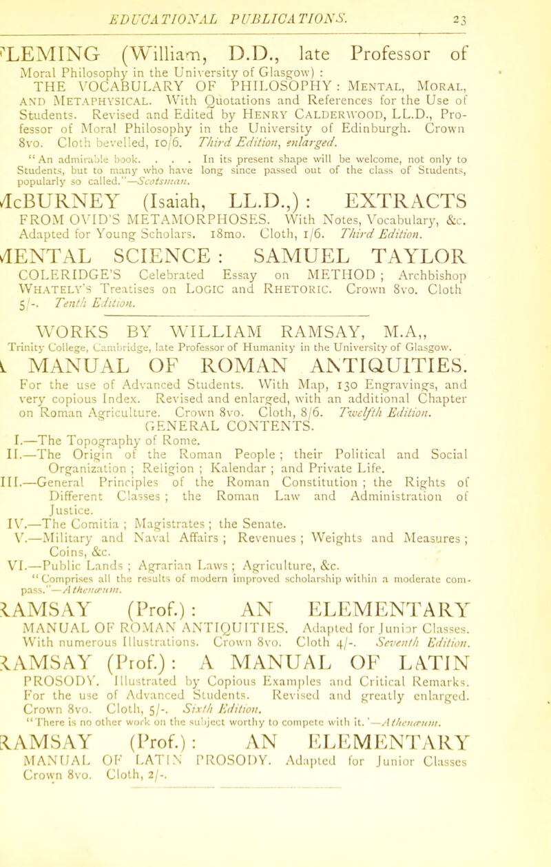 i^LEMING (William, D.D., late Professor of Moral Philosophy in the University of Glasgow) : THE VOCABULARY OF PHILOSOPHY : Mental, Moral, A\n Metaphysical. With Quotations and References for the Use of Students. Revised and Edited by Henry Calderwood, LL.D., Pro- fessor of Atoral Philosophy in the University of Edinburgh. Crown 8vo. Cloth bevelled, 10/5. Third Edition, enlarged. An admirable book. ... In its present shape will be welcome, not only to Students, but to many who have long since passed out of the class of Students, popularly so called.—Scoisiiui)i. /IcBURNEY (Isaiah, LL.D.,) : EXTRACTS FROM 0\'ID'S METAMORPHOSES. With Notes, Vocabulary, &c. Adapted for Young Scholars, iSmo. Cloth, 1/6. Third Edition. CENTAL SCIENCE : SAMUEL TAYLOR COLERIDGE'S Celebrated Essay on METHOD ; Archbishop Whately's Treatises on LOGIC and RHETORIC. Crown 8vo. Cloth 5/-. Tenth Edition. WORKS BY WILLIAM RAMSAY, M.A„ Trinity College, Carabridge, late Professor of Humanity in the University of Glasgow. L MANUAL OF ROMAN ANTIQUITIES. For the use of Advanced Students. With Map, 130 Engravings, and very copious Index. Revised and enlarged, with an additional Chapter on Roman Agriculture. Crown 8vo. Cloth, 8/6. Tiuelfth Edition. GENERAL CONTENTS. I.—The Topography of Rome. II.—The Origin of the Roman People ; their Political and Social Organization ; Religion ; Kalendar ; and Private Life. III.—General Principles of the Roman Constitution ; the Rights of Different Classes ; the Roman Law and Administration of Justice. W.—The Comitia ; Magistrates; the Senate. \'.—Military and Naval Affairs ; Revenues ; Weights and Measures ; Coins, &c. VI.—Public Lands ; Agrarian Laws ; Agriculture, &c. Comprises all the results of modern improved scholarship within .t moderate com- pass.'—// tkfitcrunL. RAMSAY (Prof.): AN ELEMENTARY MANUAL OF ROMAN ANTIQUITIES. Adapted for Junior Classes. With numerous Illustrations. Crown 8vo. Cloth 4/-. Seventh Edition. ?IAMSAY (Prof.): A MANUAL OF LATIN PROSODN'. Illustrated by Copious Examples and Critical Remarks. For the use of Advanced Students. Revised atid greatly enlarged. Crown 8vo. Cloth, 5/-. Sixth Edition.  There is no other work on the subject worthy to compete with it. ' -Atliauruiii. FIAMSAY (Prof.): AN ELEMENTARY IMANUAL OF LATIN PROSODY. Adajucd for Junior Classes Crown 8vo. Cloth, 2/-.