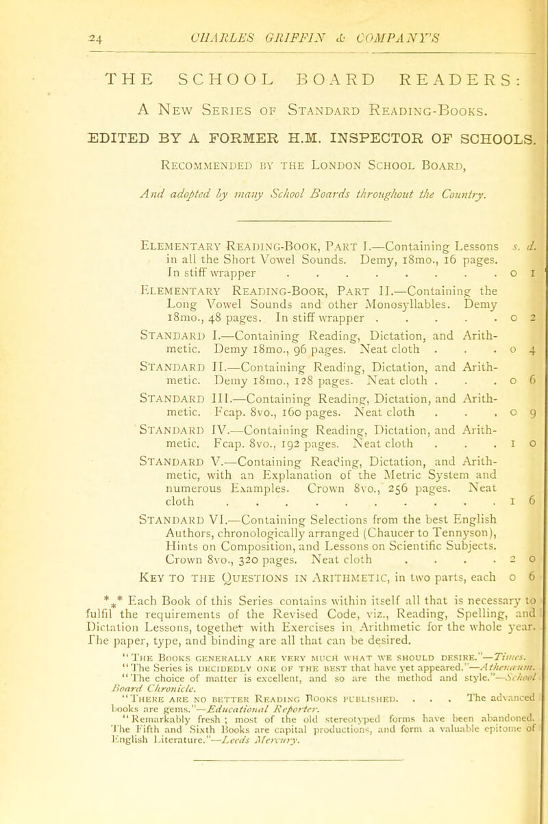THE SCHOOL BOARD READERS: A New Series of Standard Reading-Books. EDITED BY A FORMER H.M. INSPECTOR OF SCHOOLS. Recommended by the London School Board, Aitd adopted hy many School Boards ihrougliottt the Country. Elementary Reading-Book, Part I.—Containing Lessons </. in all the Short Vowel Sounds. Demy, i8mo., i6 pages. In stiff wrapper . . . . . . . .01 Elementary Reading-Book, Part II.—Containing the Long Vowel Sounds and other .Monos3-llables. Demy i8mo., 48 pages. In stiff wrapper .... Standard I.—Containing Reading, Dictation, and Arith metic. Demy i8mo., 96 pages. Neat cloth Standard II.—Containing Reading, Dictation, and Arith metic. Demy i8mo., 128 pages. Neat cloth . Standard III.—Containing Reading, Dictation, and Arith metic. Fcap. Svc, 160 pages. Neat cloth Standard IV.—Containing Reading, Dictation, and Arith- metic. Fcap. 8vo., 192 pages. Neat cloth Standard V.—Containing Reading, Dictation, and Arith- metic, with an Explanation of the Metric System and numerous Examples. Crown 8vo., 256 pages. Neat cloth ... 1 6 Standard VI.—Containing Selections from the best English Authors, chronologicall}' arranged (Chaucer to Tenn3-son), Hints on Composition, and Lessons on Scientific Subjects. Crown 8vo., 320 pages. Neat cloth . . . .20 Key to the Questions in .Arithmetic, in two parts, each c 6 Each Book of this Series contains within itself all that is necessary to fulfil the recjuirements of the Revised Code, viz., Reading, Spelling, and Dictation Lessons, together with E.xercises in .Arithmetic for the whole year. The paper, type, and binding are all that can be desired. Thk Books cenekai.lv are verv much what we should desire.—Tiiiics. The Series is decidedly one of the ukst that have yet appeared.'—Athauiuiii. The choice of matter is e.\cellent, and so are the method and style.—.V<-//(i<i/ Bnarit Chronklc. There are no nETXER Reading Rooks I'LULished. . . . The advanced liDoks .'ire gems.—Ediicationul l\cf>ortrr.  Rcniarkahiy fresh; most of the old stereotyped forms have been .nb.-indoned. The Kifih and .Si.\lh Hooks are capital production-;, and form a vaUialilc epitome of I'.nglish Literature.—Leah Mcmiry.
