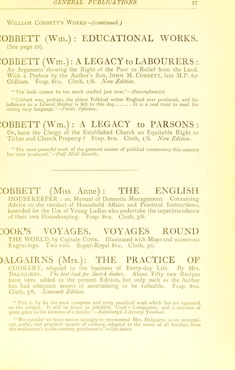 William Cobbett's Works—(continued.) ;OBBETT (Wm.) : EDUCATIONAL WORKS. (See page 20). lOBBETT (Wm.): A LEGACY to LABOURERS : An Argument showing the Right of the Poor to Relief from the Land. With a Preface by tlie Author's Son, John M. Cobbett, late M.P. for Oldham. Fcap. 8vo. Cloth, 1/6. New Edition. The book cannot be too much studied just now.—Noncotiforiiiist.  Cobbett was, perhaps, the ablest Political writer England ever produced, and his influence as a Liberal thinker is felt to this day It is a real treat to read his strong racy language.—Public Opinion. :OBBETT (Wm.) : A LEGACY to PARSONS : Or, have the Clergy of the Established Church an Equitable Right to Tithes and Church Property ? Fcap. 8vo. Cloth, 1/6. New Edition. '•The most powerful work of the greatest master of political controversy this country has ever produced.—Pall Mall Gazette. :OBBETT (Miss Anne) : THE ENGLISH HOUSEKEEPER ; or, Manual of Domestic iVTanagement. Containing Advice on the conduct of Household Affairs and Practical Instructions, intended for the Use of Young Ladies who undertake the superintendence of their own Housekeeping. Fcap. 8vo. Cloth, 3/6. :OOK'S VOYAGES. VOYAGES ROUND THPL WORLD, by Captain CoOK. Illustrated with Maps and numerous Elngravings. Two vols. Super-Royal 8vo. Cloth, 30/. )ALGAIRNS (Mrs.): THE PRACTICE OF COOKERY, adapted to the business of Everj'-day Life. By Mrs. Dalgaikns. The best book for Scotch dishes. About Fifty new Recipes have been added to the present Edition, but only such as the Author has had adequate means of ascertaining to be valuable. Fcap. Svo. Cloth, 3/6. Sixteenth Edition. This is by far the most complete and truly practical work which has yet appeared on the subject. It will be found an infallible 'Cook's Companion,' and a treasure of great price to the mistress of a family.—Edinburgh Literary Joumal.  W'e consider we have reason strongly to recommend Mrs. Dalgairns' as an economi- cal, useful, and practic.-il system of cookery, adapted to the wants of all families, from the tradesman's to the country gentleman'.s-.—Spectator.