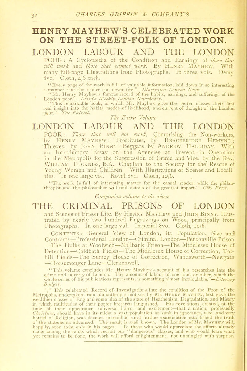 HENRY MAYHEW'S CELEBRATED WORK ON THE STREET-FOLK OF LONDON. LONDON LABOUR AND THE LONDON POOR : A Cyclopit'dia of the Condition and Earnings of those that will 'work and those that cannot work. By Henrv Mavhew. With many full-page Illustrations from Photographs. In three vols. Demy 8vo. Cloth, 4/6 each.  Every page of the work is full of valu.ible Information, laid down in so interesting a manner that the reader can never tire.—Illustrated London /Yems. Mr. Henry Mayhew's famous record of the habits, earnings, and sufferings of the London poor.—Lloyds Weehly London Neivspnpcr.  'I'his remarkable book, in which Mr. Mayhew gave the better classes their first real insight into the habits, modes of livelihood, and current of thought of the London poor.—'J'/w Patriot, The Extra Volume. LONDON LABOUR AND THE LONDON POOR : Those that will Jiot work. Comprising the Non-workers, by Henry Mayhew ; Prostitutes, by I3racebridge Hemyng ; Thieves, by JOHN BiNNY; Beggars bv ANrJRE^V Hallidav. With an Introductory Essay on the Agencies at Present in Operation in the Metropolis for the Suppression of Crime and \'ice, by the Rev. WiLLTAM TuCKXiss, B.A., Chaplain to the Society for the Rescue of Young Women and Children. With Illustrations of Scenes and Locali- ties. In one large \o\. Royal 8\ o. Cloth, io/5. The work is full of interesting matter for the casual reader, while the phikaa- thropist and the philosoplier will find details of the greatest import.—City Press. Companion volume to the above. THE CRIMINAL PRISONS OF LONDON and Scenes of Prison Life. By Henky Mayhew and John Binnv. Illus- trated by nearly two hundred Engravings on Wood, principally from Photographs. In one large vol. Imperial 8vo. Cloth, 10/6. Contents :—General X'iew of London, its Population, Size and Contrasts—Professional London—Criminal London—Pentonville Prison —The Hulks at Woolwich—Millbank Prison—The Middlese.x House of Detention—Coldbath Fields—The Middlesex House of Correction, Tot- hill Fields—-The Surrej- House of Correction, Wandsworth—Newgate —Horsemonger Lane—Clerkenwell. This volume concludes l\Ir. Henry M.Tyhew's account of his researches into the crime and poverty of London. The amount of labour of one kind or other, which the whole series of his publications represents, is something almost incalculable.—Literary Budget. ^ I'his celebrated Record of' I n\'csligations into the condition of the Poor of the Metropolis, undertaken from philanthropic motives by Mr. Hknkv M.wiuav, first gave the wealthier classes of England some idea of the stale of Heathenism, Degradation, and JSIisery in which nudtiludi-s of their poorer lirelhren languished. His revelations created, at the lime of their .'ipjiearance, universal horror :wk1 excitement—th.'it :i nation, professedly Cliristian, shoidd have in its midst a vast population, so sunk in ignorance, vice, and very hatred of Religion, was deemed incredible, until further examin.ation established the truth of the stalenients advanced. The result is well known. The London of Mr. ^L■\vnHW will, happily, soon exist only in his jiages. 'I'o tho'ie who would appreciate the efforts already made among ibe ranks which recruit our tiangerous classes, and who would learn what yet remains to be done, the work will afford enlightennient, not unmingled with surprise.