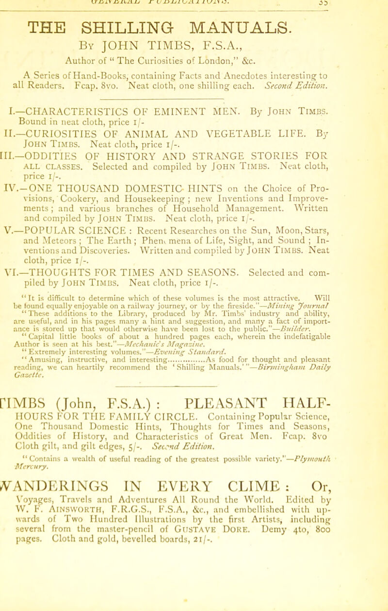 THE SHILLING MANUALS. By JOHN TIMES, F.S.A., Author of  The Curiosities of London, &c. A Series of Hand-Books, containing Facts and Anecdotes interesting to all Readers. Fcap. 8vo. Neat cloth, one shilling each. Second Edition. I.—CHARACTERISTICS OF EMINENT MEN. By John Timbs. Bound in neat cloth, price i/- II.—CURIOSITIES OF ANIMAL AND VEGETABLE LIFE. By John Timrs. Neat cloth, price i/-. III.—ODDITIES OF HISTORY AND STRANGE STORIES FOR ALL CLASSES. Selected and compiled by John Timbs. Neat cloth, price i/-. IV.-ONE THOUSAND DOMESTIC HINTS on the Choice of Pro- visions, Cookery, and Housekeeping ; new Inventions and Improve- ments ; and various branches of Household Management. Written and compiled by John Timbs. Neat cloth, price i/-. v.—POPULAR SCIENCE: Recent Researches on the Sun, Moon, Stars, and Meteors ; The Earth ; Phenv mena of Life, Sight, and Sound ; In- ventions and Discoveries. Written and compiled by John Timbs. Neat cloth, price i/-. VI.—THOUGHTS FOR TIMES AND SEASONS. Selected and com- piled by John Timbs. Neat cloth, price i/-.  It is difficult to determine wfiich of these volumes is the most attractive. Will be found equally enjoyable on a railway journey, or by the fireside.—Mining Joiirna/ These additions to the Library, produced by Sir. Timbs' industry and aljility, are useful, and in his pages many a hint and suggestion, and many a fact of import- ance is stored up that would otherwise have been lost to the public.—Builder. Capital little books of about a hundred pages each, wherein the indefatigable Author is seen at his best.—Mechanic s Magazine.  Kxtremely interesting volumes.—Evening Stantlarii. Amusing, instructive, and interesting As food for thought and pleasant reading, we can heartily recommend the ' Shilling Manuals.'—Biriningliani Daily Gazette. riMBS (John, F.S.A.) : PLEASANT HALF- HOURS FOR TFIE FAMILY CIRCLE. Containing Popular Science, One Thousand Domestic Hints, Thoughts for Times and Seasons, Oddities of History, and Characteristics of Great Men. Fcap. 8vo Cloth gilt, and gilt edges, 5/-. Seu-nd Edition. Contains a wealth of useful reading of the greatest possible variety.—Plymouth Mercury. •PANDERINGS IN EVERY CLIME : Or, X'oyages, Travels and Adventures All Round the World. Edited by W. F. AiNSWORTH, F.R.G.S., F.S.A., &c., and embellished with up- wards of Two Hundred Illustrations by the first Artists, including several from the master-pencil of GnsTAVE DoKE. Demy 410, 800 pages. Cloth and gold, bevelled boards, 21/-.