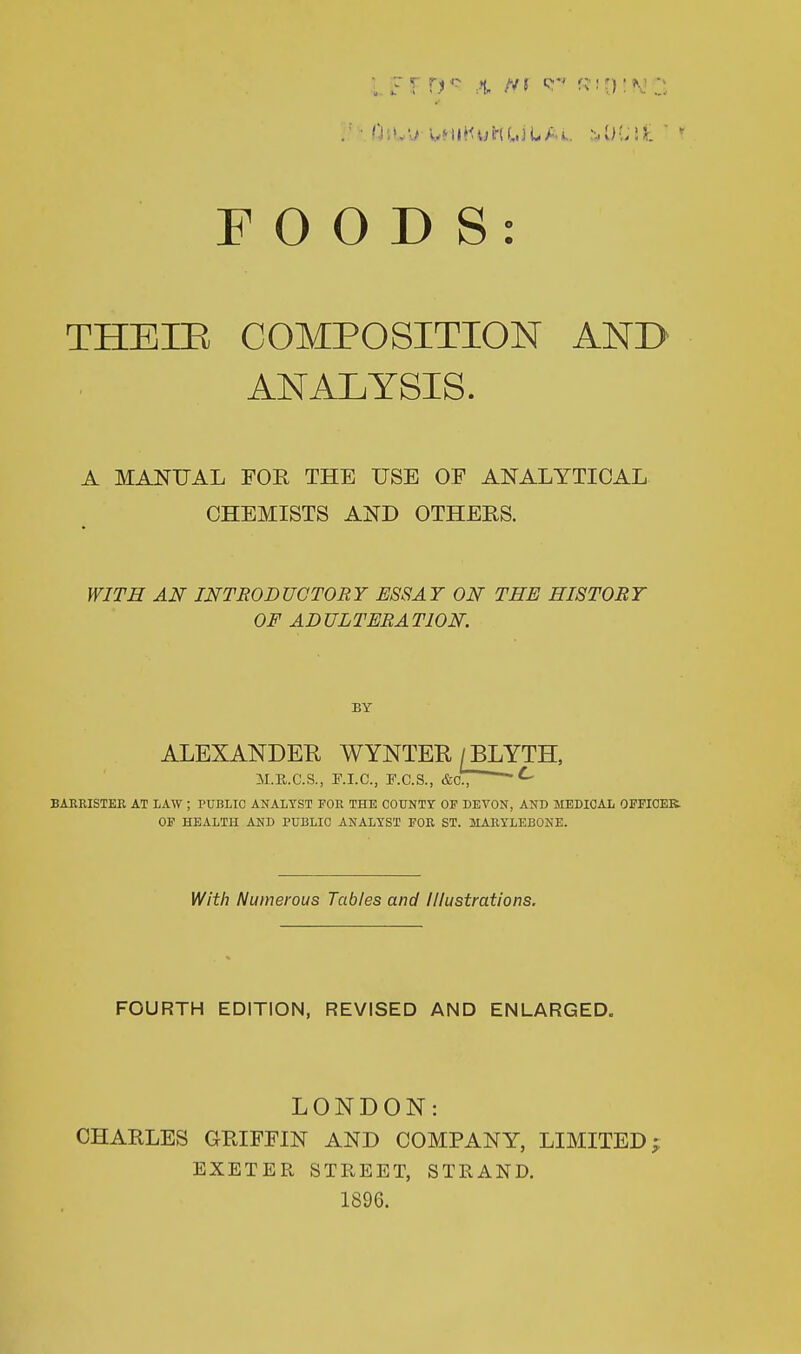 THEIE COMPOSITION ANB ANALYSIS. A MANUAL FOR THE USE OF ANALYTICAL CHEMISTS AND OTHERS. WITH AN INTRODUCTORY ESSAY ON THE HISTORY OF ADULTERATION. BY ALEXANDER WYNTER / BLYTH. M.R.C.S., F.I.C., F.C.S., &ct ^ BAKRISTEK AT LAW ; PUBLIC ANALYST FOR THE COUNTY OF DEVON, AND MEDICAL OFFICEK. OF HEALTH AND PUBLIC ANALYST FOR ST. MAIIYLEBONE. With Numerous Tables and Illustrations. FOURTH EDITION, REVISED AND ENLARGED. LONDON: CHARLES GRIFFIN AND COMPANY, LIMITED j EXETER STREET, STRAND. 1896.