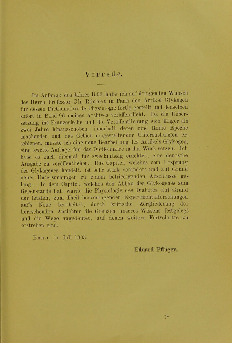 V 0 r r e cl e. Im Anfange des Jahres 1903 habe ich auf dringenden Wunsch des Herrn Professor Ch. Eichet in Paris den Artikel Glykogen für dessen Dictionnaire de Physiologie fertig gestellt und denselben sofort in Band 96 meines Archives veröffentlicht. Da die Ueber- setzung ins Französische und die Veröffentlichung sich länger als zwei Jahre hinausschoben, innerhalb deren eine Reihe Epoche machender und das Gebiet umgestaltender Untersuchungen er- schienen, musste ich eine neue Bearbeitung des Artikels Glykogen, eine zweite Auflage für das Dictionnaire in das Werk setzen. Ich habe es auch diesmal für zweckmässig erachtet, eine deutsche Ausgabe zu veröffentlichen. Das Capitel, welches vom Ursprung des Glykogenes handelt, ist sehr stark verändert und auf Grund neuer Untersuchungen zu einem befriedigenden Abschlüsse ge- langt. In dem Capitel, welches den Abbau des Glykogenes zum Gegenstande hat, wurde die Physiologie des Diabetes auf Grund der letzten, zum Theil hervorragenden Experimentalforschungen auf's Neue bearbeitet, durch kritische Zergliederung der herrschenden Ansichten die Grenzen unseres Wissens festgelegt und die Wege angedeutet, auf denen weitere Fortschritte zu erstreben sind. Bonn, im Juli 1905. Eduard Pfltiger. I*